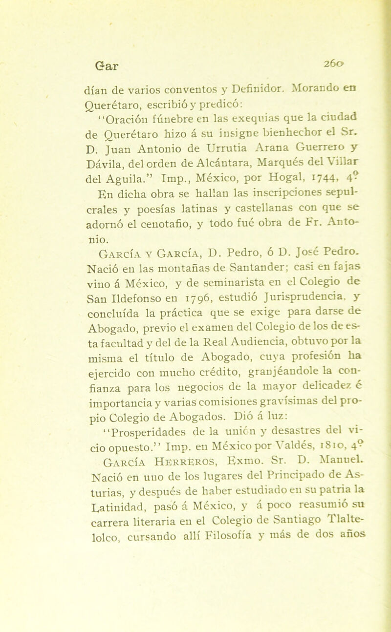 26a dían de varios conventos y Definidor. Morando en Querétaro, escribió y predicó: “Oración fúnebre en las exequias que la ciudad de Querétaro hizo á su insigne bienhechor el Sr. D. Juan Antonio de Urrutia Arana Guerrero y Dávila, del orden de Alcántara, Marqués del Villar del Aguila.” Imp., México, por Hogal, 1744» 4? En dicha obra se hallan las inscripciones sepul- crales y poesías latinas y castellanas con que se adornó el cenotafio, y todo fué obra de Fr. Anto- nio. García y García, D. Pedro, ó D. José Pedro. Nació en las montañas de Santander; casi en fajas vino á México, y de seminarista en el Colegio de San Ildefonso en 1796, estudió Jurisprudencia, y concluida la práctica que se exige para darse de Abogado, previo el examen del Colegio de los de es- ta facultad y del de la Real Audiencia, obtuvo por la misma el título de Abogado, cuya profesión ha ejercido con mucho crédito, granjéaudole la con- fianza para los negocios de la mayor delicadez é importancia y varias comisiones gravísimas del pro- pio Colegio de Abogados. Dió á luz: “Prosperidades de la unión y desastres del vi- cio opuesto.” Imp. en México por Valdés, 1810, 4? García Herreros, Exmo. Sr. D. Manuel. Nació en uno de los lugares del Principado de As- turias, y después de haber estudiado en su patria la Latinidad, pasó á México, y á poco reasumió su carrera literaria en el Colegio de Santiago Tlalte- lolco, cursando allí Filosofía y más de dos años