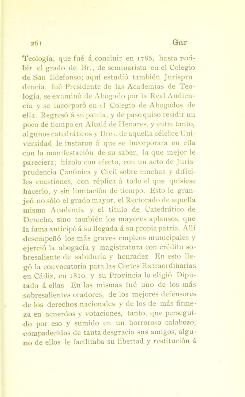 Teología, que fué á concluir en 1786, hasta reci- bir el grado de Br., de seminarista en el Colegio de San Ildefonso; aquí estudió también Jurispru deucia, fué Presidente de las Academias de Teo- logía, se examinó de Abogado por la Real Audien- cia y se incorporó en t.1 Colegio de Abogados de ella. Regresó á su patria, y de paso quiso residir un poco de tiempo en Alcalá de Henares, y entre tanto, algunos catedráticos y Ure i. de aquella célebre Uni • versidad le instaron á que se incorporara en ella con la manifestación de su saber, la que mejor le pareciera; hízolo con efecto, con un acto de Juris- prudencia Canónica y Civil sobre muchas y difíci- les cuestiones, con réplica á todo el que quisiese hacerlo, y sin limitación de tiempo. Esto le gran- jeó no sólo el grado mayor, el Rectorado de aquella misma Academia y el título de Catedrático de Derecho, sino también los mayores aplausos, que la fama anticipó á su llegada á su propia patria. Allí desempeñó los más graves empleos municipales y ejerció la abogacía y magistratura con crédito so- bresaliente de sabiduría y honradez En esto lle- gó la convocatoria para las Cortes Extraordinarias en Cádiz, en 1810, y su Provincia lo eligió Dipu- tado á ellas En las mismas fué uno de los más sobresalientes oradores, de los mejores defensores de los derechos nacionales y de los de más firme- za en acuerdos y votaciones, tanto, que persegui- do por eso y sumido en un horroroso calabozo, compadecidos de tanta desgracia sus amigos, algu- no de ellos le facilitaba su libertad y restitución á