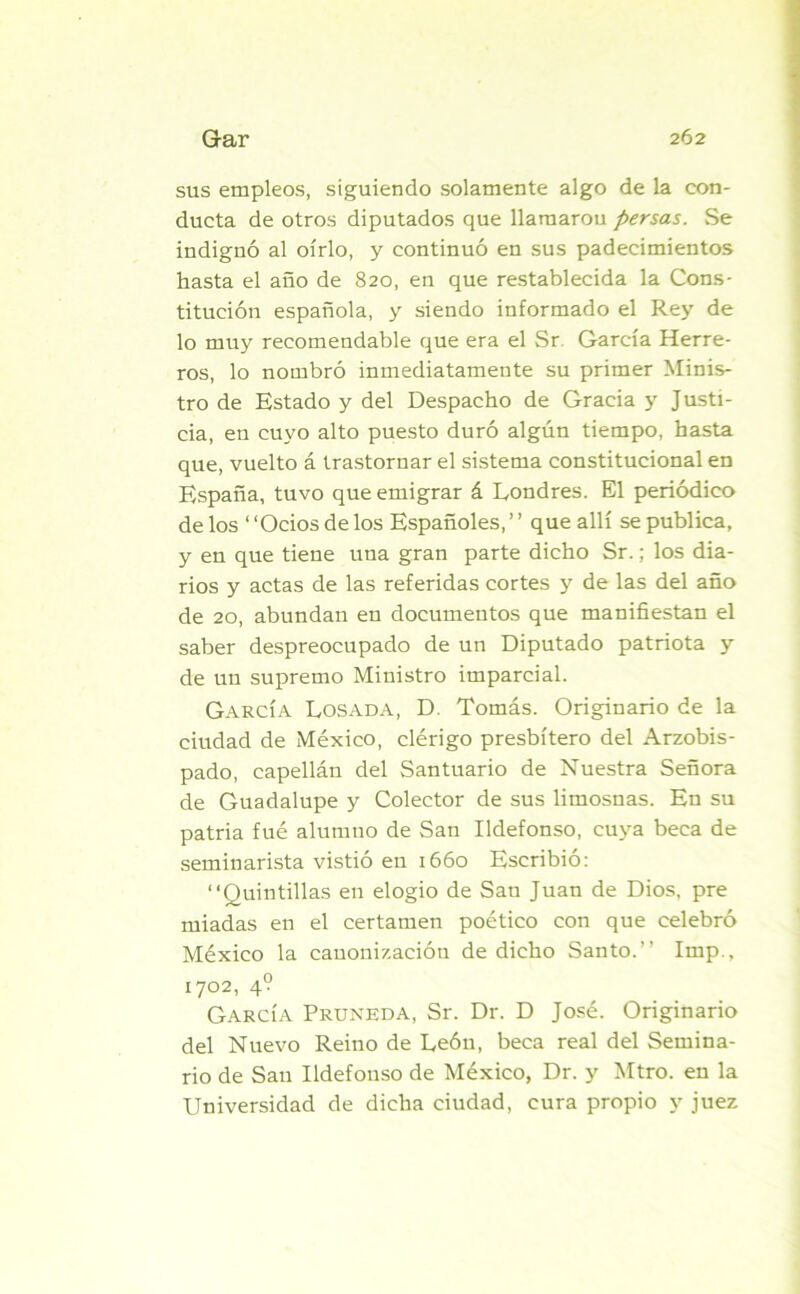 sus empleos, siguiendo solamente algo de la con- ducta de otros diputados que llamaron persas. Se indignó al oírlo, y continuó en sus padecimientos hasta el año de 820, en que restablecida la Cons- titución española, y siendo informado el Rey de lo muy recomendable que era el Sr García Herre- ros, lo nombró inmediatamente su primer Minis- tro de Estado y del Despacho de Gracia y Justi- cia, en cuyo alto puesto duró algún tiempo, hasta que, vuelto á trastornar el sistema constitucional en España, tuvo que emigrar á Londres. El periódico de los “Ocios de los Españoles, ’ ’ que allí se publica, y en que tiene una gran parte dicho Sr.; los dia- rios y actas de las referidas cortes y de las del año de 20, abundan en documentos que manifiestan el saber despreocupado de un Diputado patriota y de un supremo Ministro imparcial. García Losada, D. Tomás. Originario de la ciudad de México, clérigo presbítero del Arzobis- pado, capellán del Santuario de Nuestra Señora de Guadalupe y Colector de sus limosnas. En su patria fué alumno de San Ildefonso, cuya beca de seminarista vistió en 1660 Escribió: “Quintillas en elogio de Sau Juan de Dios, pre miadas en el certamen poético con que celebró México la canonización de dicho Santo.” Imp., 1702, 4? García Pruneda, Sr. Dr. D José. Originario del Nuevo Reino de León, beca real del Semina- rio de San Ildefonso de México, Dr. y Mtro. en la Universidad de dicha ciudad, cura propio y juez