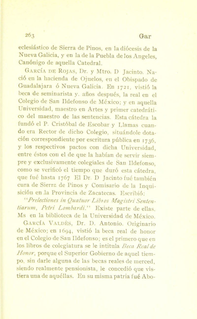 eclesiástico de Sierra de Pinos, en la diócesis de la Nueva Galicia, y en la de la Puebla de los Angeles, Canónigo de aquella Catedral. García de Rojas, Dr. y Mtro. D Jacinto. Na- ció en la hacienda de Ojuelos, en el Obispado de Guadalajara o Nueva Galicia. En 1721, vistió la beca de seminarista y. años después, la real en el Colegio de San Ildefonso de México; y en aquella Universidad, maestro en Artes y primer catedráti- co del maestro de las sentencias. Esta cátedra la fundó el P. Cristóbal de Escobar y Llamas cuan- do era Rector de dicho Colegio, situándole dota- ción correspondiente por escritura pública en 1736, y los respectivos pactos con dicha Universidad, entre estos con el de que la habían de servir siem- pre y exclusivamente colegiales de San Ildefonso, como se verificó el tiempo que duró esta cátedra, que fué hasta 1767 El Dr. D Jacinto fué también cura de Sierra de Pinos y Comisario de la Inqui- sición en la Provincia de Zacatecas. Escribió: ‘1 Prelediones in Quatuor Libr os Magistri Senten- tiarurn, Petri Lornbardi. Existe parte de ellas, Ms en la biblioteca de la Universidad de México. García Valdés, Dr. D. Antonio. Originario de México; en 1694, vistió la beca real de honor en el Colegio de San Ildefonso; es el primero que en los libros de colegiatura se le intitula Beca Real de Honor, porque el Superior Gobierno de aquel tiem- po, sin darle alguna de las becas reales de merced, siendo realmente pensionista, le concedió que vis- tiera una de aquéllas. En su misma patria fué Abo-