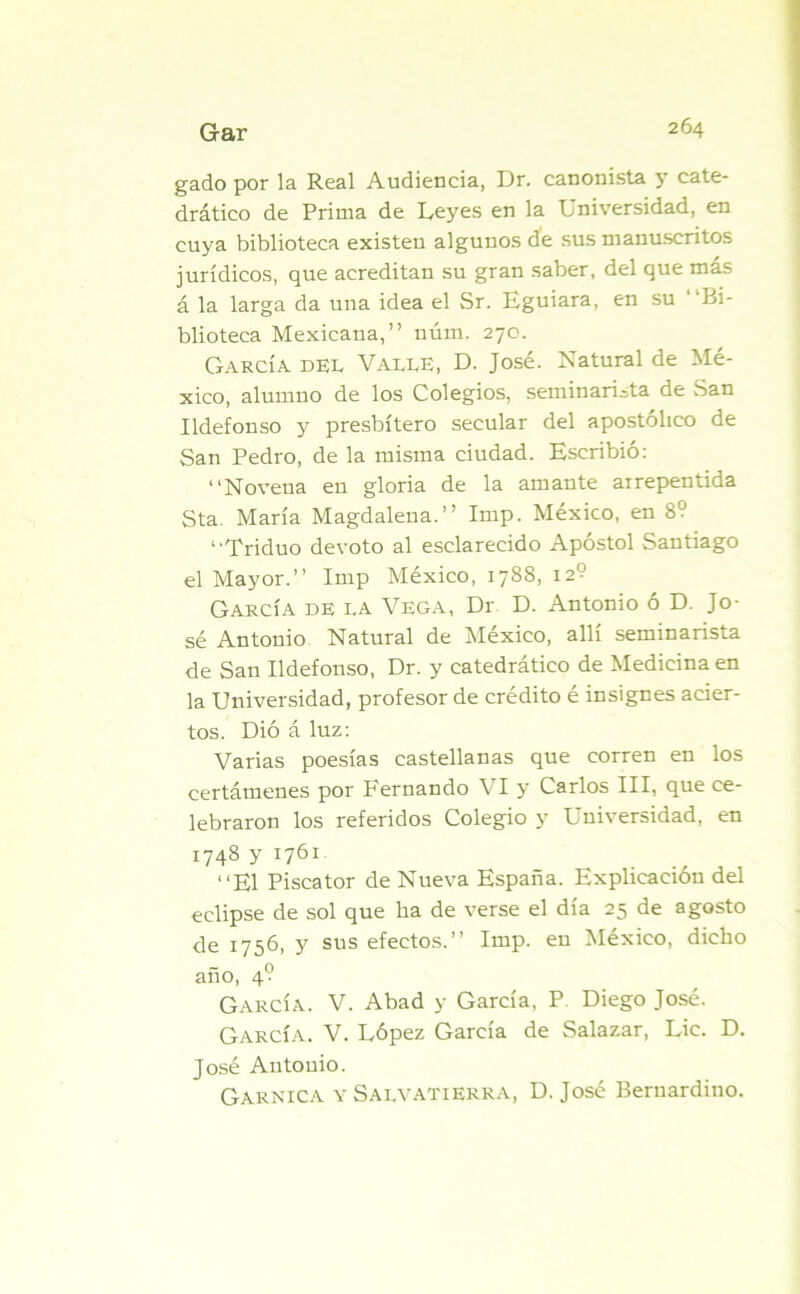 gado por la Real Audiencia, Dr. canonista 5’ cate- drático de Prima de Leyes en la Universidad, en cuya biblioteca existen algunos de sus manuscritos jurídicos, que acreditan su gran saber, del que más á la larga da una idea el Sr. Eguiara, en su bi- blioteca Mexicana,” núm. 270. García der Varee, D. José. Natural de Mé- xico, alumno de los Colegios, seminarista de San Ildefonso y presbítero secular del apostólico de San Pedro, de la misma ciudad. Escribió: “Novena en gloria de la amante arrepentida Sta. María Magdalena.” Imp. México, en 89 “Triduo devoto al esclarecido Apóstol Santiago el Mayor.” Imp México, 1788, 12? García de ra Vega, Dr D. Antonio ó D. Jo- sé Antonio Natural de México, allí seminarista de San Ildefonso, Dr. y catedrático de Medicina en la Universidad, profesor de crédito é insignes acier- tos. Dió áluz: Varias poesías castellanas que corren en los certámenes por Fernando VI y Carlos III, que ce- lebraron los referidos Colegio y Universidad, en 1748 y 1761 “El Piscator de Nueva España. Explicación del eclipse de sol que ha de verse el día 25 de agosto de 1756, y sus efectos.” Imp. en México, dicho año, 4? García. V. Abad y García, P Diego José. García. V. López García de Salazar, Lie. D. José Antonio. Garnica y Sarvatierra, D. José Beruardino.