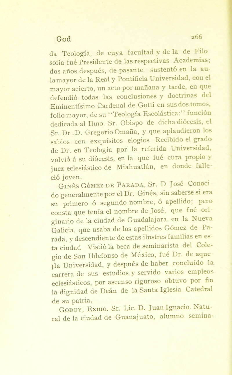 God da Teología, de cuya facultad y de la de Filo sofía fue Presidente de las respectivas Academias; dos años después, de pasante sustento en la au- la mayor de la Real y Pontificia Universidad, con el mayor acierto, un acto por mañana y tarde, en que defendió todas las conclusiones y doctrinas del Eminentísimo Cardenal de Gotti en sus dos tornos, folio mayor, de su “Teología Escolástica:’’ función dedicada al limo Sr. Obispo de dicha diócesis, ti Sr. Dr .D. Gregorio Omaña, y que aplaudieron los sabios con exquisitos elogios Recibido el grado de Dr. en Teología por la referida Universidad, volvió á su diócesis, en la que fué cura propio y juez eclesiástico de Miahuatlan, en donde ialle ció joven. Ginés Gómez de Parada, Sr. D José Conocí do generalmente por el Dr. Ginés, sin saberse si era su primero ó segundo nombre, ó apellido; pero consta que tenía el nombre de José, que fué ori • ginaiio de la ciudad de Guadalajara. en la Nuex a Galicia, que usaba de los apellidos Gómez de Pa- rada, y descendiente de estas ilustres familias en es- ta ciudad Vistió la beca de seminarista del Cole- gio de San Ildefonso de México, fué Dr. de aque- lla Universidad, y después de haber concluido la carrera de sus estudios y servido varios empleos eclesiásticos, por ascenso riguroso obtuvo por fin la dignidad de Deán de la Santa Iglesia Catedral de su patria. Godoy, Exmo. Sr. Lie. D. Juan Ignacio Natu- ral de la ciudad de Guanajuato, alumno semina-