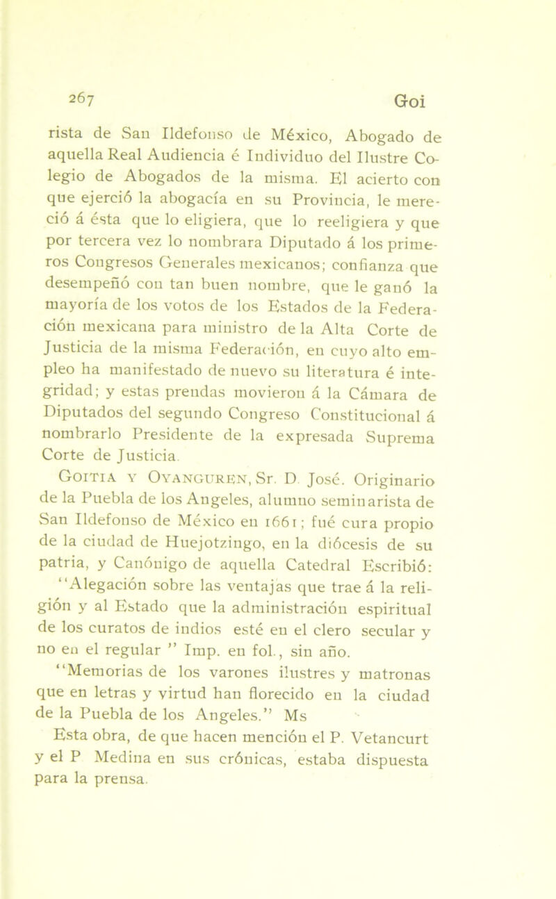 rista de San Ildefonso de México, Abogado de aquella Real Audiencia é Individuo del Ilustre Co- legio de Abogados de la misma. El acierto con que ejerció la abogacía en su Provincia, le mere- ció a esta que lo eligiera, que lo reeligiera y que por tercera vez lo nombrara Diputado á los prime- ros Congresos Generales mexicanos; confianza que desempeñó con tan buen nombre, que le ganó la mayoría de los votos de los Estados de la Federa- ción mexicana para ministro de la Alta Corte de Justicia de la misma Federación, en cuyo alto em- pleo ha manifestado de nuevo su literatura é inte- gridad; y estas prendas movieron á la Cámara de Diputados del segundo Congreso Constitucional á nombrarlo Presidente de la expresada Suprema Corte de Justicia Goitia y Oyangurkn, Sr. D José. Originario de la Puebla de los Angeles, alumno seminarista de San Ildefonso de México en 1661; fué cura propio de la ciudad de Huejotzingo, en la diócesis de su patria, y Canónigo de aquella Catedral Escribió: “Alegación sobre las ventajas que trae á la reli- gión y al Estado que la administración espiritual de los curatos de indios esté en el clero secular y no en el regular ” Imp. en fol., sin año. “Memorias de los varones ilustres y matronas que en letras y virtud han florecido eu la ciudad de la Puebla de los Angeles.” Ms Esta obra, de que hacen mención el P. Vetancurt y el P Medina en sus crónicas, estaba dispuesta para la prensa.