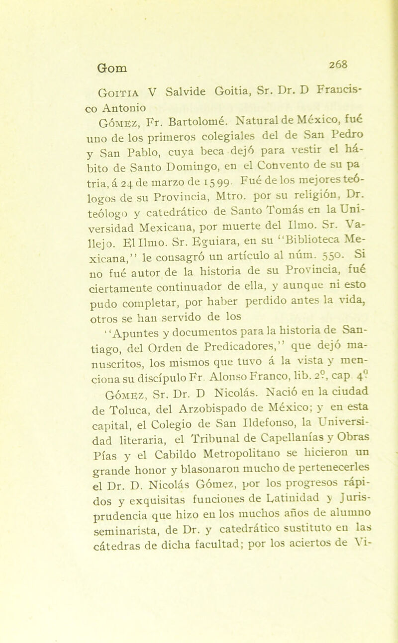 Goitia V Salvide Goitia, Sr. Dr. D Francis- co Antonio Gómez, Fr. Bartolomé. Natural de México, fué uno de los primeros colegiales del de San Pedro y San Pablo, cuya beca dejó para vestir el há- bito de Santo Domingo, en el Convento de su pa tria, á 24 de marzo de 1599. Fué de los mejores teó- logos de su Provincia, Mtro. por su religión, Dr. teólogo y catedrático de Santo Tomás en la Uni- versidad Mexicana, por muerte del limo. Sr. Ca- llejo. El Umo. Sr. Eguiara, en su “Biblioteca Me- xicana,’’ le consagró un artículo al núm. 550. Si no fué autor de la historia de su Pro\ incia, fue ciertamente continuador de ella, y aunque ni esto pudo completar, por haber perdido antes la vida, otros se han servido de los ' ‘Apuntes y documentos para la historia de San- tiago, del Ordeu de Predicadores,” que dejó ma- nuscritos, los mismos que tuvo á la vista y men- cioua su discípulo Fr Alonso Franco, lib. 2?, cap 40 Gómez, Sr. Dr. D Nicolás. Nació en la ciudad de Toluca, del Arzobispado de México; y en esta capital, el Colegio de San Ildefonso, la Universi- dad literaria, el Tribunal de Capellanías y Obras Pías y el Cabildo Metropolitano se hicieron un grande honor y blasonaron mucho de perteuecerles el Dr. D. Nicolás Gómez, por los progresos rápi- dos y exquisitas funciones de Latinidad > Juris- prudencia que hizo en los muchos anos de alumno seminarista, de Dr. y catedrático sustituto eu las cátedras de dicha facultad; por los aciertos de Vi-