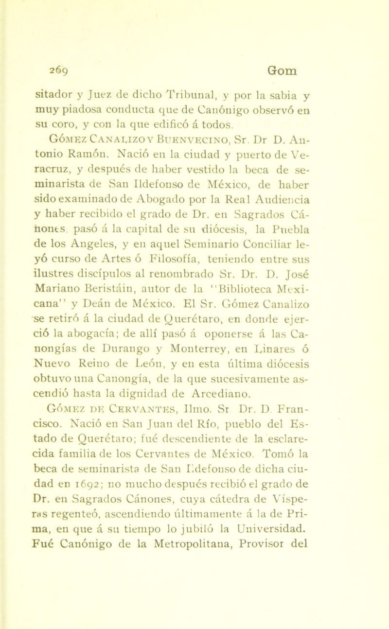 sitador y Juez de dicho Tribunal, y por la sabia y muy piadosa conducta que de Canónigo observó en su coro, y con la que edificó á todos. Gómez Canauzoy Buenvecino, Sr. Dr D. Au- tonio Ramón. Nació en la ciudad y puerto de Ve- racruz, y después de haber vestido la beca de se- minarista de San Ildefonso de México, de haber sido examinado de Abogado por la Real Audiencia y haber recibido el grado de Dr. en Sagrados Cá- nones pasó á la capital de su diócesis, la Puebla de los Angeles, y en aquel Seminario Conciliar le- yó curso de Artes ó Filosofía, teniendo entre sus ilustres discípulos al renombrado Sr. Dr. D. José Mariano Beristáin, autor de la “Biblioteca Mexi- cana’’ y Deán de México. El Sr. Gómez Canalizo se retiró á la ciudad de Querétaro, en donde ejer- ció la abogacía; de allí pasó á oponerse á las Ca- nongías de Durango y Monterrey, en Linares ó Nuevo Reino de León, y en esta última diócesis obtuvo una Canongía, de la que sucesivamente as- cendió hasta la dignidad de Arcediano. Gómez de Cervantes, limo. Sr Dr. D. Fran- cisco. Nació en San Juan del Río, pueblo del Es- tado de Querétaro; fué descendiente de la esclare- cida familia de los Cervantes de México. Tomó la beca de seminarista de San Ildefonso de dicha ciu- dad en 1692; no mucho después recibió el grado de Dr. en Sagrados Cánones, cuya cátedra de Víspe- ras regenteó, ascendiendo últimamente á la de Pri- ma, en que á su tiempo lo jubiló la Universidad. Fué Canónigo de la Metropolitana, Provisor del
