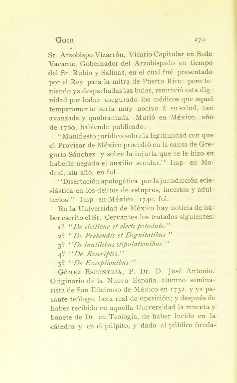 Sr Arzobispo Vizarrón, Vicario Capitular en Sede Vacante, Gobernador del Arzobispado en tiempo del Sr. Rubio y Salinas, en el cual fué presentado por el Rey para la mitra de Puerto Rico; pero te- niendo ya despachadas las bulas, renunció esta dig nidad por haber asegurado los médicos que aquel temperamento sería muy nocivo á su salud, tan avanzada y quebrantada Murió en México, año de 1760, habiendo publicado: “Manifiesto jurídico sobre la legitimidad con que el Provisor de México procedió en la causa de Gre- gorio Sánchez y sobre la injuria que se le hizo en haberle negado el auxilio secular.’ ’ Imp en Ma- drid, sin año, en fol. “Disertación apologética, por la jurisdicción ecle- siástica en los delitos de estupros, incestos y adul- terios ” Imp. en México, 1740, fol. En la Universidad de México hay noticia de ha- ber escrito el Sr. Cervantes los tratados siguientes: 1 ? “De electione et electi potestate. 2? “De Prebendis et Dignitatibus ” 3? “De inutilibus stipulationibus ” 4? “De Rescripiis. 5? “De Exceptíonibus ” Gómez Escontría, P. Dr. D. José Antouio. Originario de la Nueva España alumno semina- rista de San Ildefonso de México en 1732, y ya pa- sante teólogo, beca real de oposición; y después de haber recibido en aquella Universidad la rnuceta y bonete de Dr en Teología, de haber lucido en la cátedra y en el pulpito, y dado al público funda-