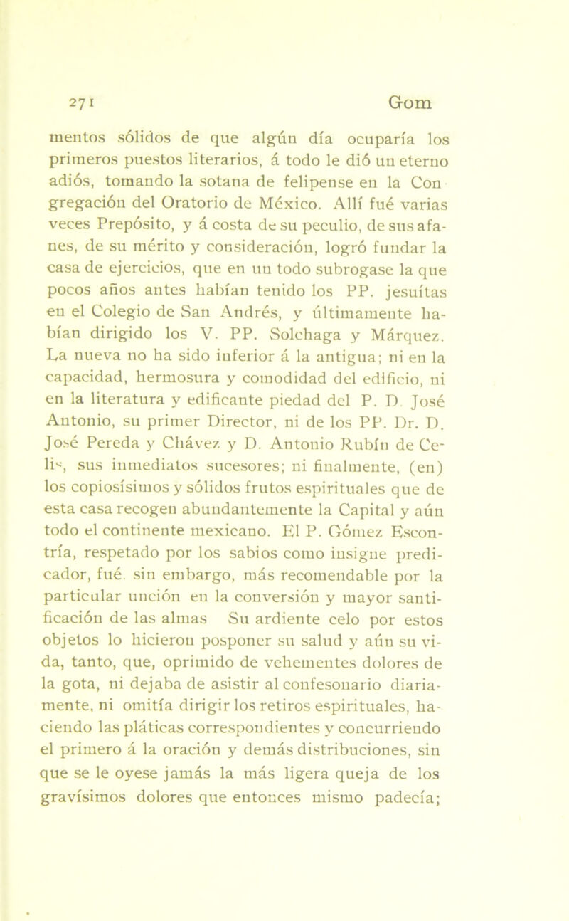 mentos sólidos de que algún día ocuparía los primeros puestos literarios, á todo le dió un eterno adiós, tomando la sotana de felipense en la Con gregación del Oratorio de México. Allí fué varias veces Prepósito, y á costa de su peculio, de sus afa- nes, de su mérito y consideración, logró fundar la casa de ejercicios, que en un todo subrogase la que pocos años antes habían tenido los PP. jesuítas en el Colegio de San Andrés, y últimamente ha- bían dirigido los V. PP. Solchaga y Márquez. La nueva no ha sido inferior á la antigua; ni en la capacidad, hermosura y comodidad del edificio, ni en la literatura y edificante piedad del P. D José Antonio, su primer Director, ni de los PP. Dr. D. José Pereda y Chávez y D. Antonio Rubín de Ce- li«, sus inmediatos sucesores; ni finalmente, (en) los copiosísimos y sólidos frutos espirituales que de esta casa recogen abundantemente la Capital y aún todo el continente mexicano. El P. Gómez Escon- tría, respetado por los sabios como insigue predi- cador, fué. sin embargo, más recomendable por la particular unción en la conversión y mayor santi- ficación de las almas Su ardiente celo por estos objetos lo hicieron posponer su salud y aún su vi- da, tanto, que, oprimido de vehementes dolores de la gota, ni dejaba de asistir al confesonario diaria- mente, ni omitía dirigir los retiros espirituales, ha- ciendo las pláticas correspondientes y concurriendo el primero á la oración y demás distribuciones, sin que se le oyese jamás la más ligera queja de los gravísimos dolores que entonces mismo padecía;