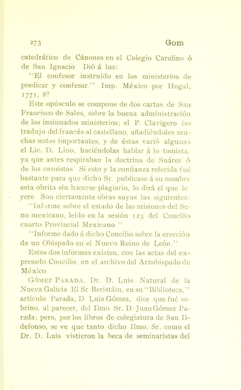 catedrático de Cánones en el Colegio Carolino ó de San Ignacio Dió á luz: “El confesor instruido en los ministerios de predicar y confesar.” Imp. México por Hogal, 1771, 8? Este opúsculo se compone de dos cartas de Sau Fraucisco de Sales, sobre la buena administración de los insinuados ministerios; el P. Clavigero las tradujo del francés al castellano, añadiéndoles mu- chas notas importantes, y de éstas varió algunas el Lie. D. Lino, haciéndolas hablar á lo tomista, ya que antes respiraban la doctrina de Suárez ó de los casuistas Si esto y la confianza referida fué bastante para que dicho Sr. publicase á su nombre esta obrita sin hacerse plagiario, lo dirá el que le yere Son ciertamente obras suyas las siguientes: “Informe sobre el estado de las misioues del Se- no mexicano, leído en la sesión 123 del Concilio cuarto Provincial Mexicano ” “Informe dado á dicho Concilio sobre la erección de un Obispado en el Nuevo Reino de León.” Estos dos informes existen, con las actas del ex- presado Concilio, en el archivo del Arzobispado de México Gómez Parada, Dr. D. Luis. Natural de la Nueva Galicia El Sr Beristáin, en su “Biblioteca,” artículo Parada, D Luis Gómez, dice que fué so- brino, al parecer, del limo Sr. D. Juan Gómez Pa- rada; pero, por los libros de colegiatura de San Il- defonso, se ve que tanto dicho limo. Sr. como el Dr. D. Luis vistieron la beca de seminaristas del