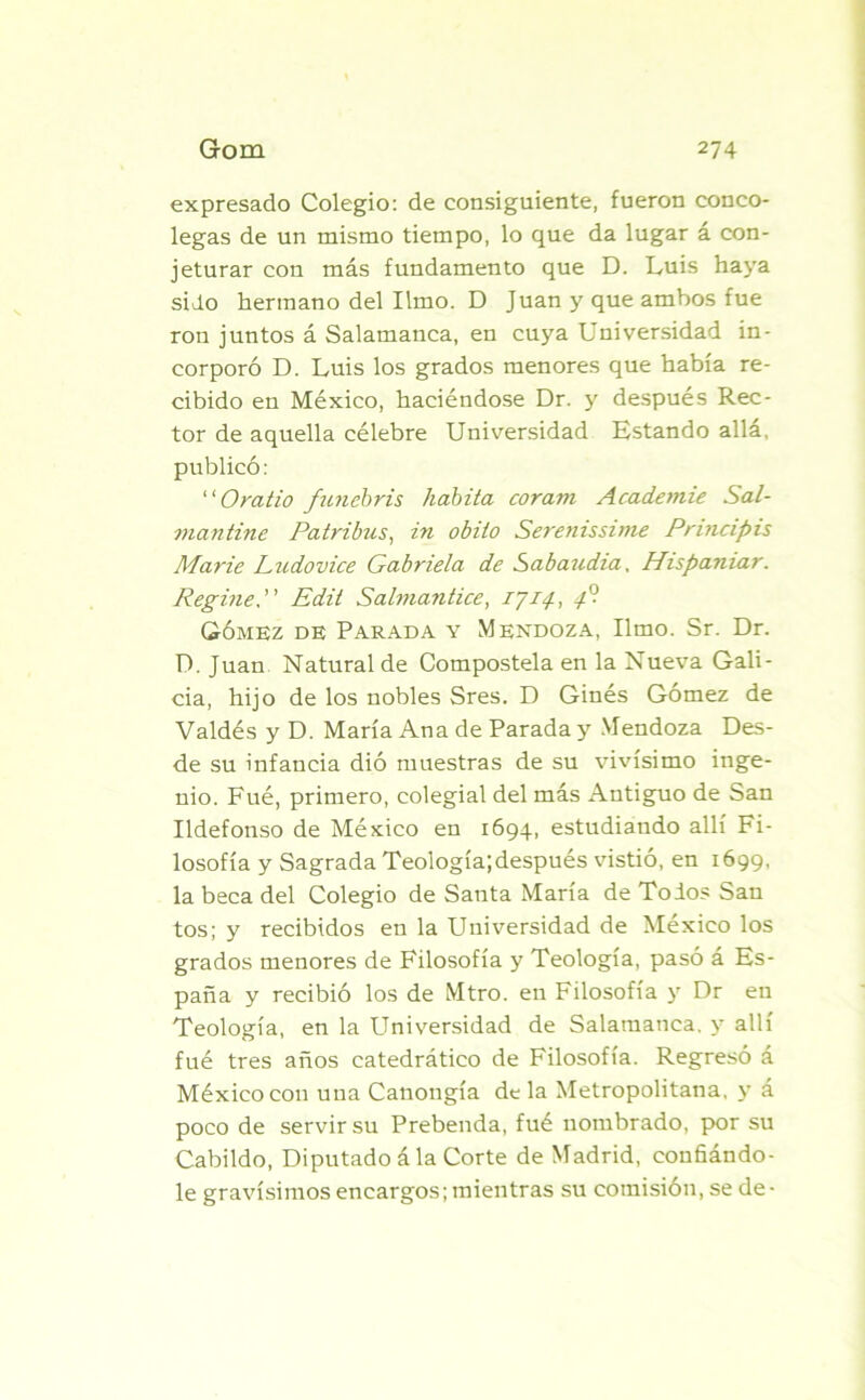 expresado Colegio: de consiguiente, fueron conco- legas de un mismo tiempo, lo que da lugar á con- jeturar con más fundamento que D. Luis haya sido hermano del limo. D Juan y que ambos fue ron juntos á Salamanca, en cuya Universidad in- corporó D. Luis los grados menores que había re- cibido en México, haciéndose Dr. y después Rec- tor de aquella célebre Universidad Estando allá, publicó: “Oratio funebris habita coravi AcacLemie Sal- ?iiantine Patribus, in obito Serenissime Principis Marte Ludovice Gabriela de Sabaudia, Hispaniar. Regine, Edit Salmantice, 1714-, 4°- Gómez de Parada y Mendoza, limo. Sr. Dr. D. Juan Natural de Compostela en la Nueva Gali- cia, hijo de los nobles Sres. D Ginés Gómez de Valdés y D. María Ana de Parada y Mendoza Des- de su infancia dió muestras de su vivísimo inge- nio. Fué, primero, colegial del más Antiguo de San Ildefonso de México en 1694, estudiando allí Fi- losofía y Sagrada Teología;después vistió, en 1699, la beca del Colegio de Santa María de Tolos San tos; y recibidos en la Universidad de México los grados menores de Filosofía y Teología, pasó á Es- paña y recibió los de Mtro. en Filosofía y Dr en Teología, en la Universidad de Salamanca, y allí fué tres años catedrático de Filosofía. Regresó á México con una Canongía de la Metropolitana, y á poco de servir su Prebenda, fué nombrado, por su Cabildo, Diputado á la Corte de Madrid, confiándo- le gravísimos encargos; mientras su comisión, se de-