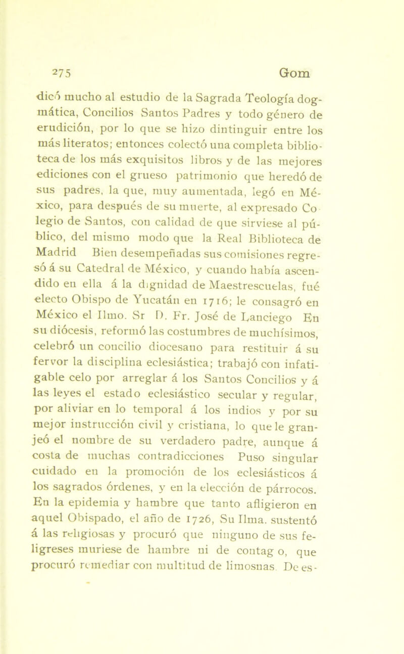 dicó mucho al estudio de la Sagrada Teología dog- mática, Concilios Santos Padres y todo género de erudición, por lo que se hizo dintinguir entre los más literatos; entonces colectó una completa biblio- teca de los más exquisitos libros y de las mejores ediciones con el grueso patrimonio que heredó de sus padres, la que, muy aumentada, legó en Mé- xico, para después de su muerte, al expresado Co legio de Santos, con calidad de que sirviese al pú- blico, del mismo modo que la Real Biblioteca de Madrid Bien desempeñadas sus comisiones regre- só á su Catedral de México, y cuando había ascen- dido en ella á la dignidad de Maestrescuelas, fué electo Obispo de Yucatán en 1716; le consagró en México el limo. Sr D. Fr. José de Ranciego En su diócesis, reformó las costumbres de muchísimos, celebró un concilio diocesano para restituir á su fervor la disciplina eclesiástica; trabajó con infati- gable celo por arreglar á los Santos Concilios y á las leyes el estado eclesiástico secular y regular, por aliviar en lo temporal á los indios y por su mejor instrucción civil y cristiana, lo que le gran- jeó el nombre de su verdadero padre, aunque á costa de muchas contradicciones Puso singular cuidado en la promoción de los eclesiásticos á los sagrados órdenes, y en la elección de párrocos. En la epidemia y hambre que tanto afligieron en aquel Obispado, el año de 1726, Su lima, sustentó á las religiosas y procuró que ninguno de sus fe- ligreses muriese de hambre ni de eontag o, que procuró remediar con multitud de limosnas Dees-