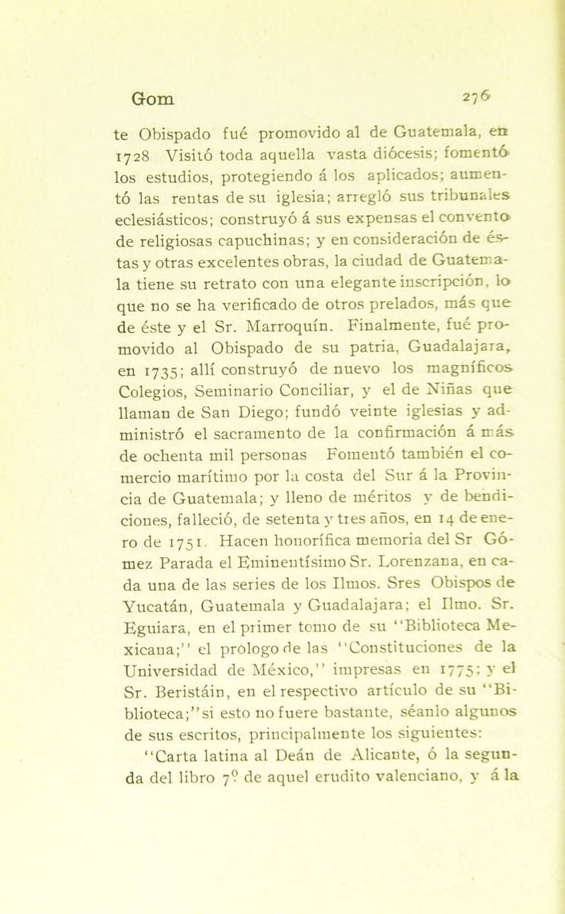 te Obispado fue promovido al de Guatemala, en 1728 Visitó toda aquella vasta diócesis; fomento los estudios, protegiendo á los aplicados; aumen- tó las rentas de su iglesia; arregló sus tribunales eclesiásticos; construyó á sus expensas el convento de religiosas capuchinas; y en consideración de és- tas y otras excelentes obras, la ciudad de Guatema- la tiene su retrato con una elegante inscripción, lo que no se ha verificado de otros prelados, más que de éste y el Sr. Marroquín. Finalmente, fué pro- movido al Obispado de su patria, Guadalajara, en 1735; allí construyó de nuevo los magníficos Colegios, Seminario Conciliar, y el de Niñas que llaman de San Diego; fundó veinte iglesias y ad- ministró el sacramento de la confirmación á más de ochenta mil personas Fomentó también el co- mercio marítimo por la costa del Sur á la Provin- cia de Guatemala; y lleno de méritos y de bendi- ciones, falleció, de setenta y tres años, en 14 de ene- ro de 1751- Hacen honorífica memoria del Sr Gó- mez Parada el Eminentísimo Sr. Lorenzana, en ca- da una de las series de los limos. Sres Obispos de Yucatán, Guatemala y Guadalajara; el limo. Sr. Eguiara, en el primer temo de su “Biblioteca Me- xicana;” el prologo de las “Constituciones de la Universidad de México,” impresas en 1775; y el Sr. Beristáin, en el respectivo artículo de su “Bi- blioteca;”si esto no fuere bastante, séanlo algunos de sus escritos, principalmente los siguientes: “Carta latina al Deán de Alicante, ó la segun- da del libro 7? de aquel erudito valenciano, y á la