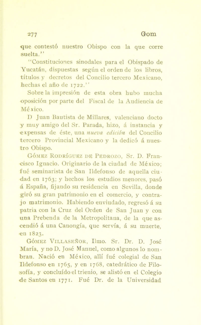 <jue contestó nuestro Obispo con la que corre suelta.” ‘‘Constituciones sinodales para el Obispado de Yucatán, dispuestas según el orden de los libros, títulos y decretos del Concilio tercero Mexicano, hechas el año de 1722.” Sobre la impresión de esta obra hubo mucha oposición por parte del Fiscal de la Audiencia de México. D Juan Bautista de Millares, valenciano docto y muy amigo del Sr. Parada, hizo, á instancia y expensas de éste, una nueva edición del Concilio tercero Provincial Mexicano y la dedicó á nues- tro Obispo. Gómez Rodríguez de Pedrozo, Sr. D. Fran- cisco Ignacio. Originario de la ciudad de México; fué seminarista de San Ildefonso de aquella ciu- dad en 1763; y hechos los estudios menores, pasó á España, fijaudo su residencia en Sevilla, donde giró su gran patrimonio en el comercio, y contra- jo matrimonio. Habiendo enviudado, regresó á su patria con la Cruz del Orden de San Juan y con una Prebenda de la Metropolitana, de la que as- cendió á una Canongía, que servía, á su muerte, -en 1823. Gómez Villaseñor, limo. Sr. Dr. D. José María, ynoD. José Manuel, como algunos lo nom- bran. Nació en México, allí fué colegial de San Ildefonso en 1765, y en 1768, catedrático de Filo- sofía, y concluido el trienio, se alistó en el Colegio <le Santos en 1771. Fué Dr. de la Universidad