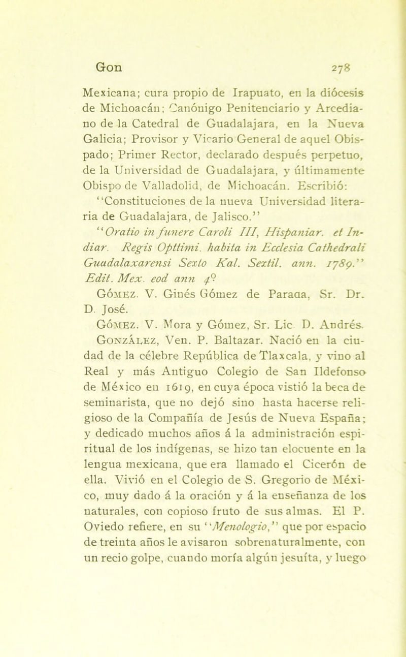 Mexicana; cura propio de Irapuato, en la diócesis de Michoacán; Canónigo Penitenciario y Arcedia- no de la Catedral de Guadalajara, en la Nueva Galicia; Provisor y Vicario General de aquel Obis- pado; Primer Rector, declarado después perpetuo, de la Universidad de Guadalajara, y últimamente Obispo de Valladolid, de Michoacán. Escribió: “Constituciones déla nueva Universidad litera- ria de Guadalajara, de Jalisco.” “ Ora tio in f un ere Caroli III, Hispaniar. et In- diar. Regis Opttimi. habita in Ecclesia Cathedrali Guadalaxarensi Sexto Kal. Sextil. ann. ij8g. Edit. Mex. eod ann 4°- Gómez. V. Ginés Gómez de Paraaa, Sr. Dr. D José. Gómez. V. Mora y Gómez, Sr. Lie D. Andrés. González, Ven. P. Baltazar. Nació en la ciu- dad de la célebre República de Tlaxeala, y vino al Real y más Antiguo Colegio de San Ildefonso de México eu 1619, en cuya época vistió la beca de seminarista, que no dejó sino hasta hacerse reli- gioso de la Compañía de Jesús de Nueva España; y dedicado muchos años á la administración espi- ritual de los indígenas, se hizo tan elocuente en la lengua mexicana, que era llamado el Cicerón de ella. Vivió eu el Colegio de S. Gregorio de Méxi- co, muy dado á la oración y á la enseñanza de los naturales, con copioso fruto de sus almas. El P. Oviedo refiere, en su “Menologio, que por espacio de treinta años le avisarou sobreuaturalmente, con un recio golpe, cuando moría algún jesuíta, y luego