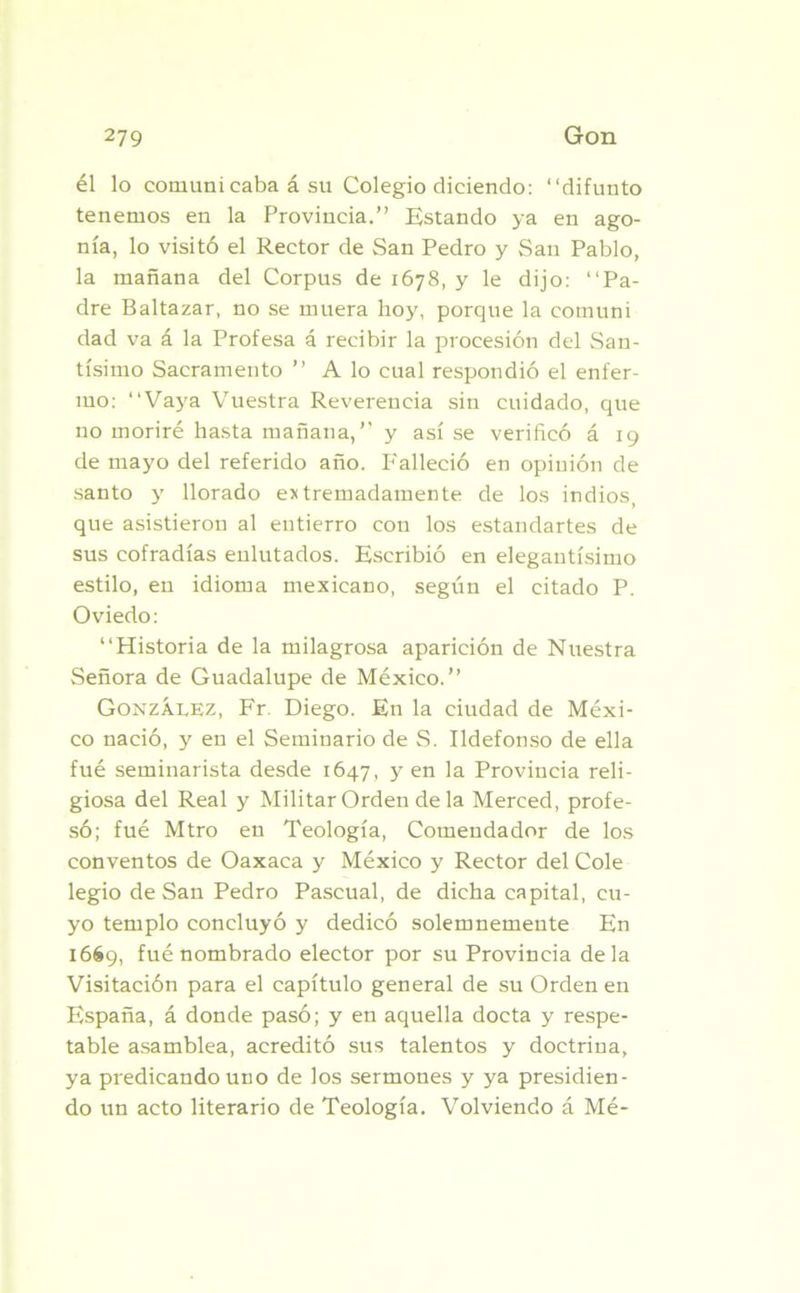 él lo comuni caba á su Colegio diciendo: “difunto tenemos en la Provincia.” Estando ya en ago- nía, lo visitó el Rector de San Pedro y San Pablo, la mañana del Corpus de 1678, y le dijo: “Pa- dre Baltazar, no se muera hoy, porque la comuni dad va á la Profesa á recibir la procesión del San- tísimo Sacramento ” A lo cual respondió el enfer- mo: “Vaya Vuestra Reverencia sin cuidado, que no moriré hasta mañana,” y así se verificó á 19 de mayo del referido año. Falleció en opinión de santo y llorado extremadamente de los indios, que asistieron al entierro con los estandartes de sus cofradías enlutados. Escribió en elegantísimo estilo, en idioma mexicano, según el citado P. Oviedo: “Historia de la milagrosa aparición de Nuestra Señora de Guadalupe de México.” González, Fr. Diego. En la ciudad de Méxi- co nació, y en el Seminario de S. Ildefonso de ella fué seminarista desde 1647 , y en la Provincia reli- giosa del Real y Militar Orden de la Merced, profe- só; fué Mtro en Teología, Comendador de los conventos de Oaxaca y México y Rector del Colé legio de San Pedro Pascual, de dicha capital, cu- yo templo concluyó y dedicó solemnemente En 1669, fué nombrado elector por su Provincia déla Visitación para el capítulo general de su Orden en España, á donde pasó; y en aquella docta y respe- table asamblea, acreditó sus talentos y doctrina, ya predicando uno de los sermones y ya presidien- do un acto literario de Teología. Volviendo á Mé-