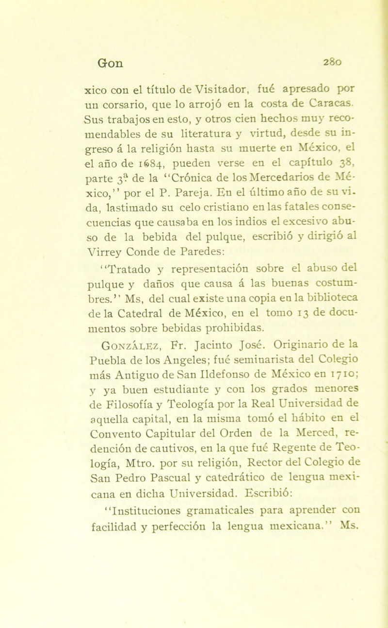 xico con el título de Visitador, fué apresado por un corsario, que lo arrojó en la costa de Caracas. Sus trabajos en esto, y otros cien hechos muy reco- mendables de su literatura y virtud, desde su in- greso á la religión hasta su muerte en México, el el año de 1684, pueden verse en el capítulo 38, parte 3^ de la “Crónica de los Mercedarios de Mé- xico,’’ por el P. Pareja. En el último año de su vi- da, lastimado su celo cristiano en las fatales conse- cuencias que causaba en los indios el excesivo abu- so de la bebida del pulque, escribió y dirigió al Virrey Conde de Paredes: “Tratado y representación sobre el abuso del pulque y daños que causa á las buenas costum- bres.” Ms, del cual existe una copia en la biblioteca déla Catedral de México, en el tomo 13 de docu- mentos sobre bebidas prohibidas. González, Fr. Jacinto José. Originario de la Puebla de los Angeles; fué seminarista del Colegio más Antiguo de San Ildefonso de México en 1710; y ya buen estudiante y con los grados menores de Filosofía y Teología por la Real Universidad de aquella capital, en la misma tomó el hábito en el Convento Capitular del Orden de la Merced, re- dención de cautivos, en la que fué Regente de Teo- logía, Mtro. por su religión, Rector del Colegio de San Pedro Pascual y catedrático de lengua mexi- cana en dicha Universidad. Escribió: “Instituciones gramaticales para aprender con facilidad y perfección la lengua mexicaua.’’ Ms.