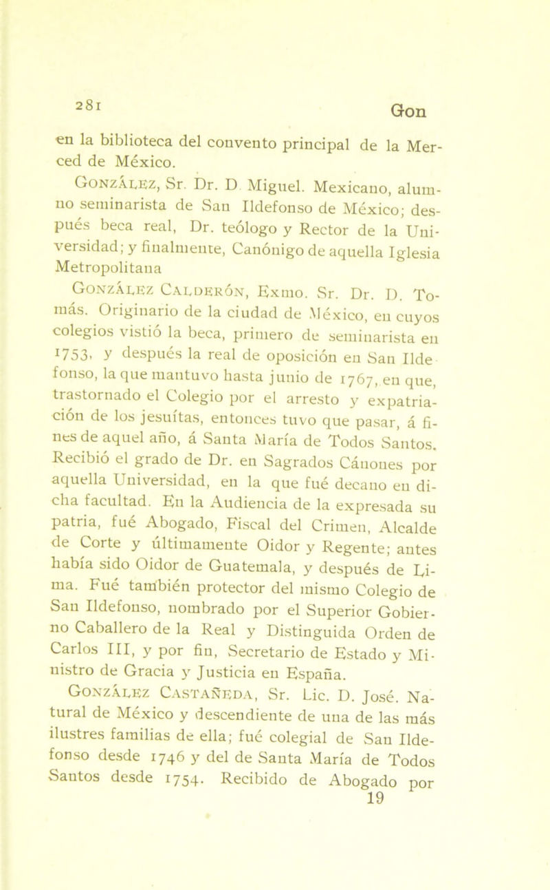 en la biblioteca del convento principal de la Mer- ced de México. González, Sr. Dr. D Miguel. Mexicano, alum- no seminarista de San Ildefonso de México; des- pués beca real, Dr. teólogo y Rector de la Uni- versidad; y finalmente, Canónigo de aquella Iglesia Metropolitana González Calderón, Exmo. Sr. Dr. D. To- más. Originario de la ciudad de México, en cuyos colegios vistió la beca, primero de seminarista en I753» Y después la real de oposición en San Ilde fonso, la que mantuvo hasta junio de 1767, en que, trastornado el Colegio por el arresto y expatria- ción de los jesuítas, entonces tuvo que pasar, á fi- nes de aquel año, á Santa María de Todos Santos. Recibió el grado de Dr. en Sagrados Cánones por aquella Universidad, en la que fué decauo en di- cha facultad. En la Audiencia de la expresada su patria, fué Abogado, Fiscal del Crimen, Alcalde de Corte y últimamente Oidor y Regente; autes había sido Oidor de Guatemala, y después de Ri- ma. Fué también protector del mismo Colegio de San Ildefonso, nombrado por el Superior Gobier- no Caballero de la Real y Distinguida Orden de Carlos III, y por fin, Secretario de Estado y Mi- nistro de Gracia y Justicia en España. González Castañeda, Sr. Lie. D. José. Na- tural de México y descendiente de una de las más ilustres familias de ella; fué colegial de San Ilde- fonso desde 1746 y del de Sauta María de Todos Santos desde 1754. Recibido de Abogado 19 por