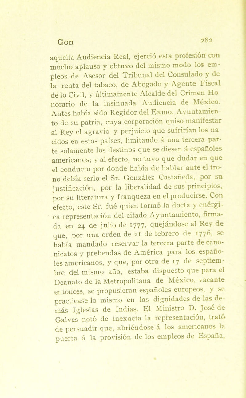aquella Audiencia Real, ejerció esta profesión con mucho aplauso y obtuvo del mismo modo los em- pleos de Asesor del Tribunal del Consulado y de la renta del tabaco, de Abogado y Agente Fiscal de lo Civil, y últimamente Alcalde del Crimen Ho norario de la insinuada Audiencia de México. Antes había sido Regidor del Exmo. Ayuntamien - to de su patria, cuya corporación quiso manifestar al Rey el agravio y perjuicio que sufrirían los na cidos en estos países, limitando á una tercera par- te solamente los destinos que se diesen á españoles americanos; y al efecto, no tuvo que dudar en que el conducto por donde había de hablar ante el tro- no debía serlo el Sr. González Castañeda, por su justificación, por la liberalidad de sus principios, por su literatura y franqueza en el producirse. Con efecto, este Sr. fué quien formó la docta y enérgi- ca representación del citado Ayuntamiento, firma- da en 24 de julio de 1777, quejándose al Rey de que, por una orden de 21 de febrero de 1776, se había mandado reservar la tercera parte de cano- nicatos y prebendas de América para los españo- les americanos, y que, por otra de 17 de septiem- bre del mismo año, estaba dispuesto que para el Deanato de la Metropolitana de México, vacante entonces, se propusieran españoles europeos, y se practicase lo mismo en las dignidades de las de- más Iglesias de Indias. El Ministro D. José de Galves notó de inexacta la representación, trató de persuadir que, abriéndose á los americanos la puerta á la provisión de los empleos de España,