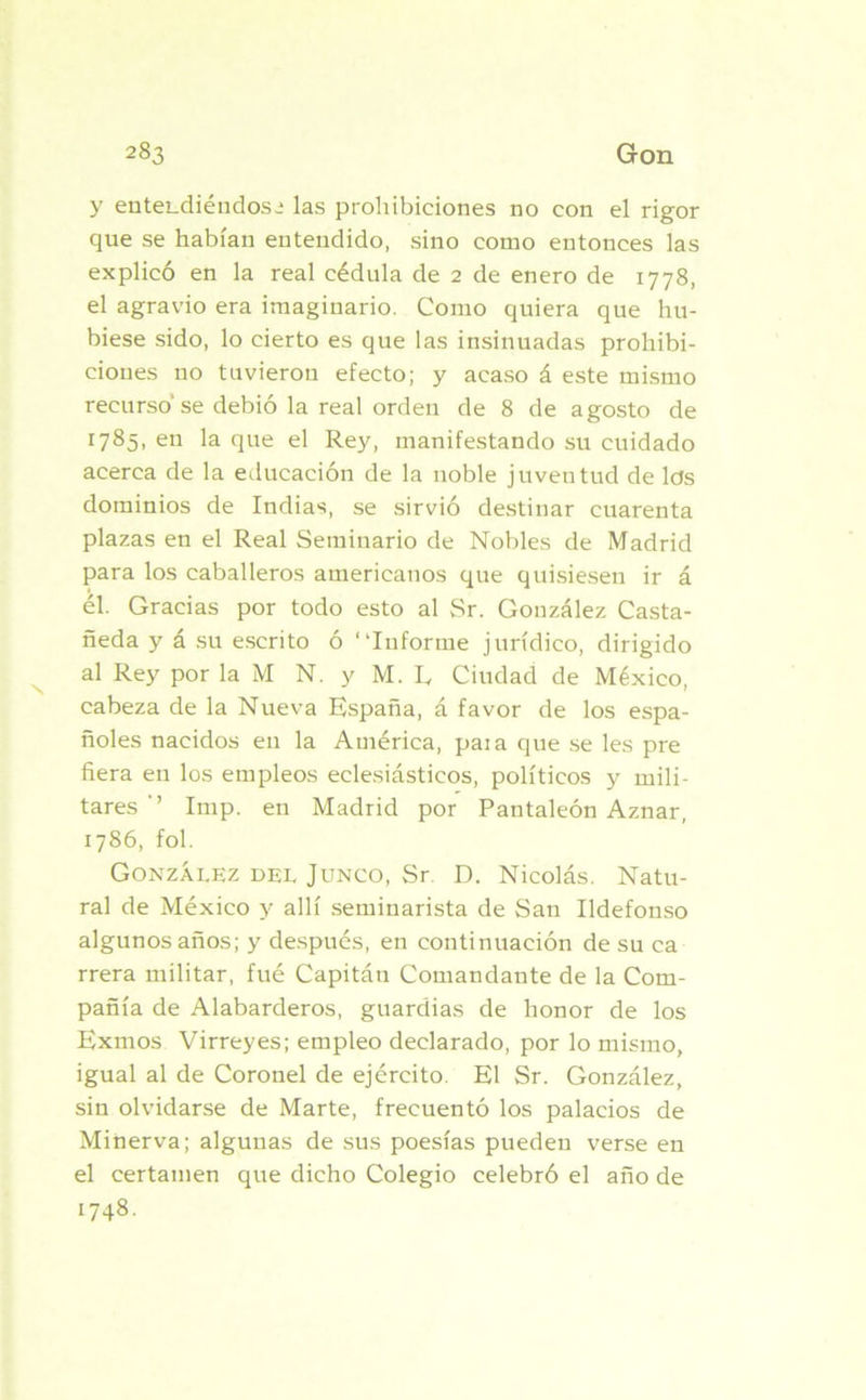 y entendiéndose las prohibiciones no con el rigor que se habían entendido, sino como entonces las explicó en la real cédula de 2 de enero de 1778, el agravio era imaginario. Como quiera que hu- biese sido, lo cierto es que las insinuadas prohibi- ciones no tuvieron efecto; y acaso á este mismo recurso’se debió la real orden de 8 de agosto de 1785, en la que el Rey, manifestando su cuidado acerca de la educación de la noble juventud de lds dominios de Indias, se sirvió destinar cuarenta plazas en el Real Seminario de Nobles de Madrid para los caballeros americanos que quisiesen ir á él. Gracias por todo esto al Sr. González Casta- ñeda y á su escrito ó “Informe jurídico, dirigido al Rey por la M N. y M. R Ciudad de México, cabeza de la Nueva España, á favor de los espa- ñoles nacidos en la América, paia que se les pre fiera en los empleos eclesiásticos, políticos y mili- tares’’ Imp. en Madrid por Pantaleón Aznar, 1786, fol. González del Junco, Sr. D. Nicolás. Natu- ral de México y allí seminarista de San Ildefonso algunos años; y después, en continuación de su ca rrera militar, fué Capitán Comandante de la Com- pañía de Alabarderos, guardias de honor de los Exmos Virreyes; empleo declarado, por lo mismo, igual al de Coronel de ejército. El Sr. González, sin olvidarse de Marte, frecuentó los palacios de Minerva; algunas de sus poesías pueden verse en el certamen que dicho Colegio celebró el año de 1748.