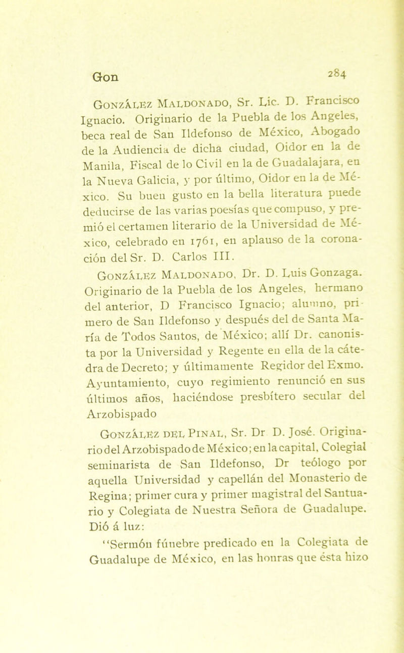 González Maldonado, Sr. Lie. D. Francisco Ignacio. Originario de la Puebla de los Angeles, beca real de San Ildefonso de México, Abogado de la Audiencia de dicha ciudad, Oidor en la de Manila, Fiscal de lo Civil en la de Guadalajara, en la Nueva Galicia, y por último, Oidor en la de Mé- xico. Su buen gusto en la bella literatura puede deducirse de las varias poesías que compuso, y pre- mió el certamen literario de la Universidad de Mé- xico, celebrado en 1761, en aplauso de la corona- ción del Sr. D. Carlos III. González Maldonado, Dr. D. Luis Gonzaga. Originario de la Puebla de los Angeles, hermano del anterior, D Francisco Ignacio; alumno, pri mero de San Ildefonso y después del de Santa Ma- ría de Todos Santos, de México; allí Dr. canonis- ta por la Universidad y Regente en ella de la cáte- dra de Decreto; y últimamente Regidor del Exmo. Ayuntamiento, cuyo regimiento renunció en sus últimos años, haciéndose presbítero secular del Arzobispado González del Piñal, Sr. Dr D. José. Origina- rio del Arzobispado de México; en la capital. Colegial seminarista de San Ildefonso, Dr teólogo por aquella Universidad y capellán del Monasterio de Regina; primer cura y primer magistral del Santua- rio y Colegiata de Nuestra Señora de Guadalupe. Dió á luz: “Sermón fúnebre predicado en la Colegiata de Guadalupe de México, en las honras que ésta hizo