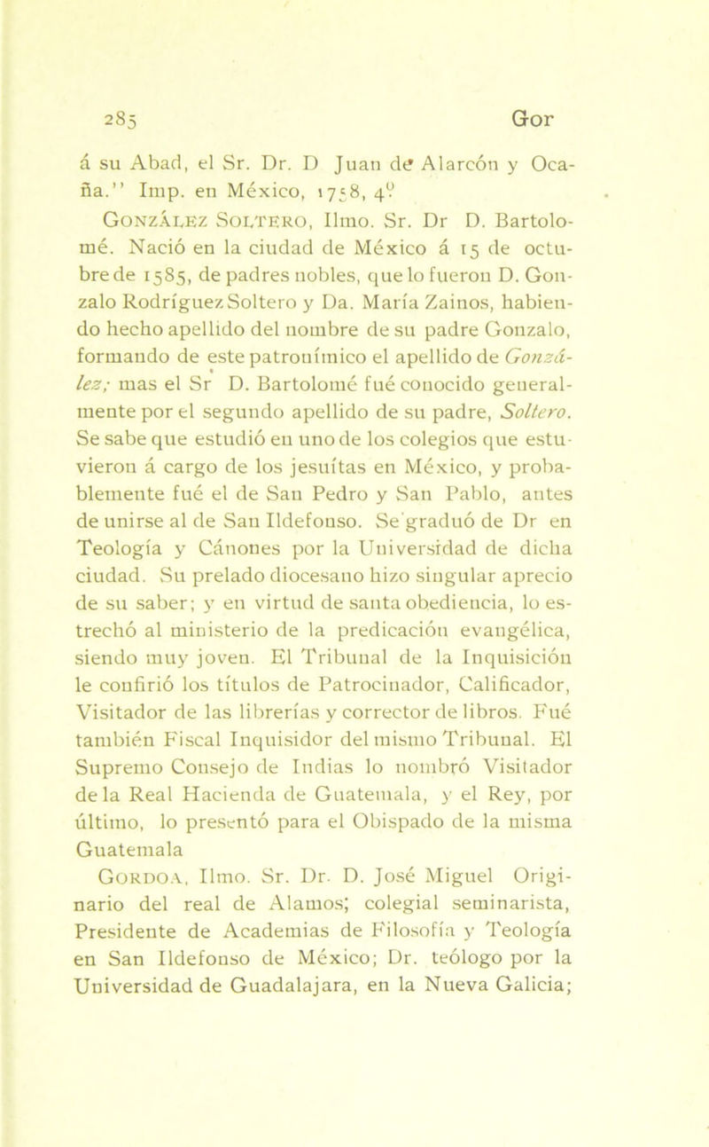 á su Abad, el Sr. Dr. D Juan d<? Alareón y Oca- ña.” Imp. en México, 1758, 4? González Soltero, limo. Sr. Dr D. Bartolo- mé. Nació en la ciudad de México á 15 de octu- brede 1585, de padres nobles, que lo fueron D. Gon- zalo Rodríguez Soltero y Da. María Zainos, habien- do hecho apellido del nombre de su padre Gonzalo, formando de este patronímico el apellido de Gonzá- t lez; mas el Sr D. Bartolomé fué conocido general- mente por el segundo apellido de su padre, Soltero. Se sabe que estudió eu uno de los colegios que estu- vieron á cargo de los jesuítas en México, y proba- blemente fué el de San Pedro y San Pablo, antes de unirse al de San Ildefonso. Se’graduó de Dr en Teología y Cánones por la Universidad de dicha ciudad. Su prelado diocesano hizo singular aprecio de su saber; y en virtud de santa obediencia, lo es- trechó al ministerio de la predicación evangélica, siendo muy joven. El Tribunal de la Inquisición le confirió los títulos de Patrocinador, Calificador, Visitador de las librerías y corrector de libros. Fué también Fiscal Inquisidor del mismo Tribunal. El Supremo Consejo de Indias lo nombró Visitador déla Real Hacienda de Guatemala, y el Rey, por último, lo presentó para el Obispado de la misma Guatemala Gordoa, limo. Sr. Dr. D. José Miguel Origi- nario del real de Alamos; colegial seminarista, Presidente de Academias de Filosofía y Teología en San Ildefonso de México; Dr. teólogo por la Universidad de Guadalajara, en la Nueva Galicia;