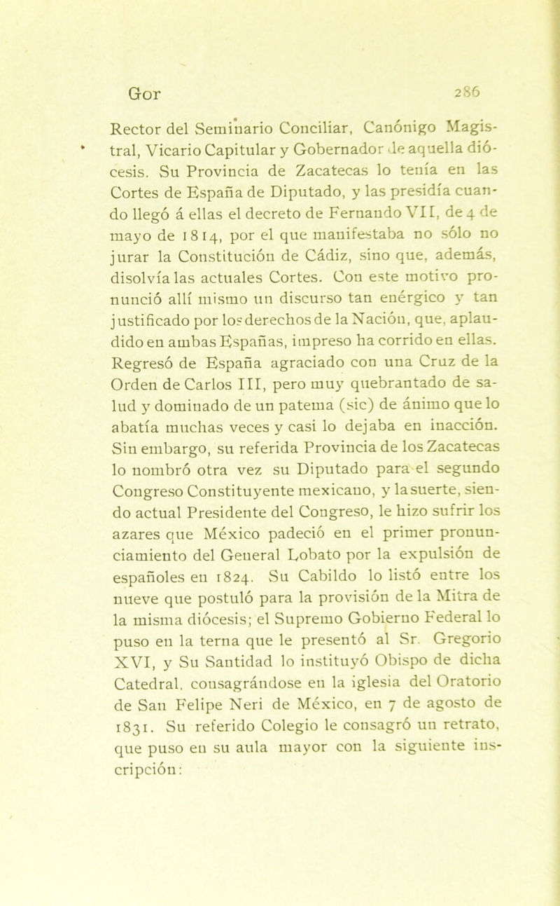 Rector del Seminario Conciliar, Canónigo Magis- * tral, Vicario Capitular y Gobernador Je aquella dió- cesis. Su Provincia de Zacatecas lo tenía en las Cortes de España de Diputado, y las presidía cuan- do llegó á ellas el decreto de Fernando \ 11, de 4 de mayo de 1814, por el que manifestaba no sólo no jurar la Constitución de Cádiz, sino que, además, disolvíalas actuales Cortes. Con este motivo pro- nunció allí mismo un discurso tan enérgico y tan justificado por lo?derechos de la Nación, que. aplau- dido en ambas Españas, impreso ha corrido en ellas. Regresó de España agraciado con una Cruz de la Orden de Carlos III, pero muy quebrantado de sa- lud y dominado de un paterna (sic) de animo que lo abatía muchas veces y casi lo dejaba en inacción. Sin embargo, su referida Provincia de los Zacatecas lo nombró otra vez su Diputado para el segundo Congreso Constituyente mexicano, y la suerte, sien- do actual Presidente del Congreso, le hizo sufrir los azares que México padeció en el primer pronun- ciamiento del General Eobato por la expulsión de españoles en 1824. Su Cabildo lo listó entre los nueve que postuló para la provisión de la Mitra de la misma diócesis; el Supremo Gobierno Federal lo puso en la terna que le presentó al Sr. Gregorio XVI, y Su Santidad lo instituyó Obispo de dicha Catedral, consagrándose en la iglesia del Oratorio de San Felipe Neri de México, en 7 de agosto de 1831. Su referido Colegio le consagró un retrato, que puso en su aula mayor con la siguiente ins- cripción: