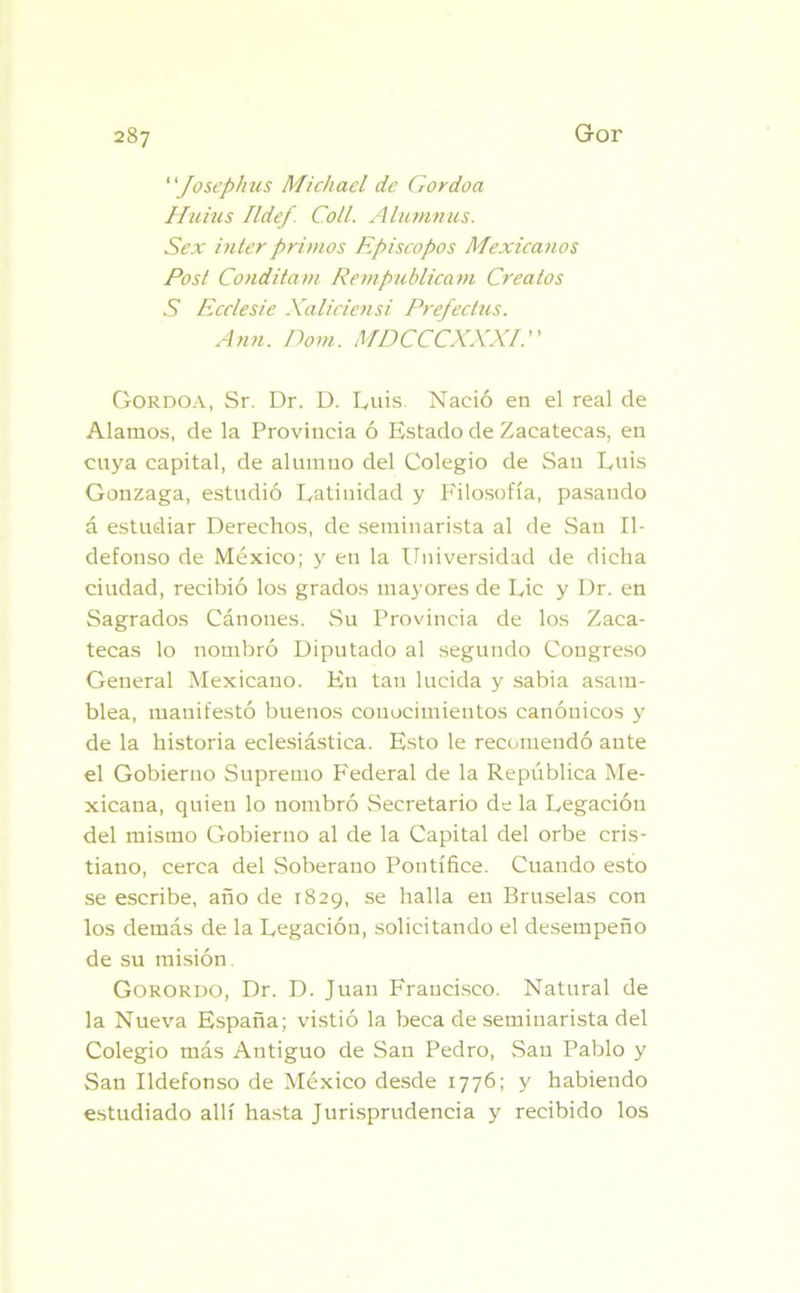 Joscphus Michael de Gordoa Huius Ildef. Coll. Alumnus. Sex interprimos Episcopos Mexicanos Post Conditam Rempublicam Creatos S Ecclesie Xaliciensi Prefectus. Afín. Dom. MDCCCXXXI. Gordoa, Sr. Dr. D. Luis. Nació en el real de Alamos, de la Provincia ó Estado de Zacatecas, en cuya capital, de alumno del Colegio de San Luis Gonzaga, estudió Latinidad y Filosofía, pasando á estudiar Derechos, de seminarista al de San Il- defonso de México; y en la Universidad de dicha ciudad, recibió los grados mayores de Lie y Dr. en Sagrados Cánones. Su Provincia de los Zaca- tecas lo nombró Diputado al segundo Congreso General Mexicano. En tan lucida y sabia asam- blea, manifestó buenos conocimientos canónicos y de la historia eclesiástica. Esto le recomendó ante el Gobierno Supremo Federal de la República Me- xicana, quien lo nombró Secretario de la Legación del mismo Gobierno al de la Capital del orbe cris- tiano, cerca del Soberano Pontífice. Cuando esto se escribe, año de 1829, se halla en Bruselas con los demás de la Legación, solicitando el desempeño de su misión. Gorordo, Dr. D. Juan Francisco. Natural de la Nueva España; vistió la beca de seminarista del Colegio más Antiguo de San Pedro, San Pablo y San Ildefonso de México desde 1776; y habiendo estudiado allí hasta Jurisprudencia y recibido los