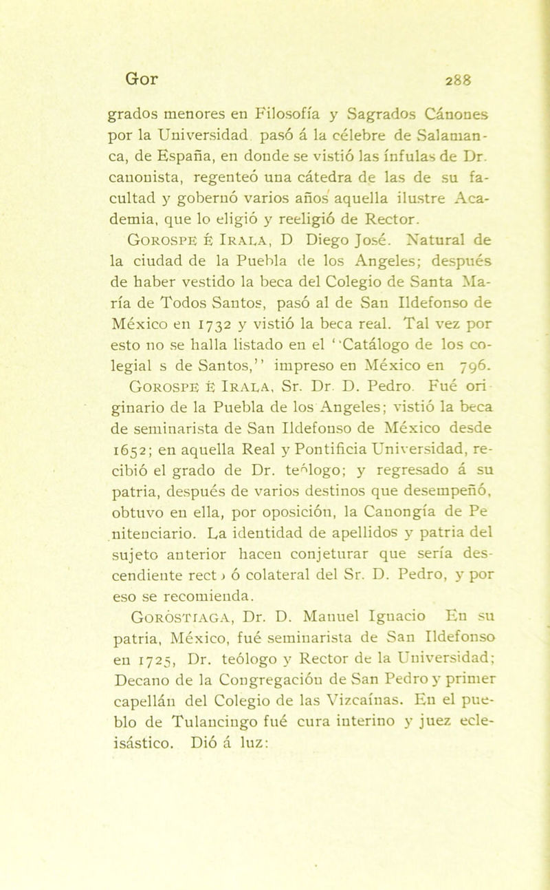 grados menores en Filosofía y Sagrados Cánones por la Universidad pasó á la célebre de Salaman- ca, de España, en donde se vistió las ínfulas de Dr. canonista, regenteó una cátedra de las de su fa- cultad y gobernó varios años aquella ilustre Aca- demia, que lo eligió y reeligió de Rector. Gorospe é Irala, D Diego José. Natural de la ciudad de la Puebla de los Angeles; después de haber vestido la beca del Colegio de Santa Ma- ría de Todos Santos, pasó al de San Ildefonso de México en 1732 y vistió la beca real. Tal vez por esto no se halla listado en el ‘ ‘Catálogo de los co- legial s de Santos,” impreso en México en 796. Gorospe é Iraea, Sr. Dr. D. Pedro. Fué orí ginario de la Puebla de los Angeles; vistió la beca de seminarista de San Ildefonso de México desde 1652; en aquella Real y Pontificia Universidad, re- cibió el grado de Dr. teólogo; y regresado á su patria, después de varios destinos que desempeñó, obtuvo en ella, por oposición, la Canongía de Pe nitenciario. La identidad de apellidos y patria del sujeto anterior hacen conjeturar que sería des- cendiente rect > ó colateral del Sr. D. Pedro, y por eso se recomienda. Goróstíaga, Dr. D. Manuel Ignacio En su patria, México, fué seminarista de San Ildefonso en 1725, Dr. teólogo y Rector de la Universidad; Decano de la Congregación de San Pedro y primer capellán del Colegio de las Vizcaínas. E11 el pue- blo de Tulancingo fué cura interino y juez ecle- isástico. Dió á luz: