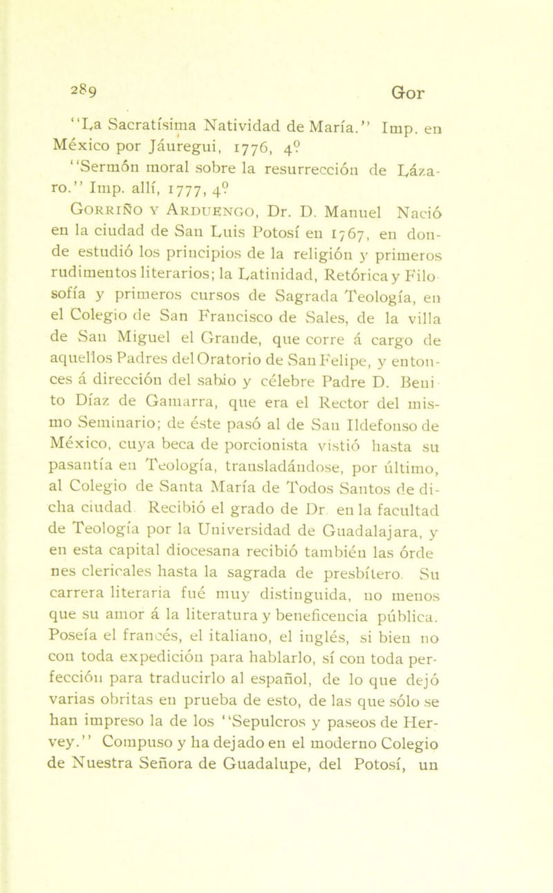 “La Sacratísima Natividad de María.” Imp. en México por Jáuregui, 1776, 4? “Sermón moral sobre la resurrección de Láza- ro.” Imp. allí, 1777, 4? Gorrino y Arduengo, Dr. D. Manuel Nació en la ciudad de San Luis Potosí en 1767, en don- de estudió los principios de la religión y primeros rudimentos literarios; la Latinidad, Retórica y Filo sofía y primeros cursos de Sagrada Teología, en el Colegio de San Francisco de Sales, de la villa de San Miguel el Grande, que corre á cargo de aquellos Padres del Oratorio de San Felipe, y enton- ces á dirección del sabio y célebre Padre D. Beui to Díaz de Gamarra, que era el Rector del mis- mo Seminario; de éste pasó al de San Ildefonso de México, cuya beca de porcionista vistió hasta su pasantía eu Teología, trausladándose, por último, al Colegio de Santa María de Todos Santos de di- cha ciudad Recibió el grado de Dr eu la facultad de Teología por la Universidad de Guadalajara, y en esta capital diocesana recibió también las órde nes clericales hasta la sagrada de presbítero. Su carrera literaria fué muy distinguida, no menos que su amor á la literatura y beneficencia pública. Poseía el francés, el italiano, el inglés, si bien no con toda expedición para hablarlo, sí con toda per- fección para traducirlo al español, de lo que dejó varias obritas en prueba de esto, de las que sólo se han impreso la de los “Sepulcros y paseos de Pler- vey.” Compuso y ha dejado en el moderno Colegio de Nuestra Señora de Guadalupe, del Potosí, un