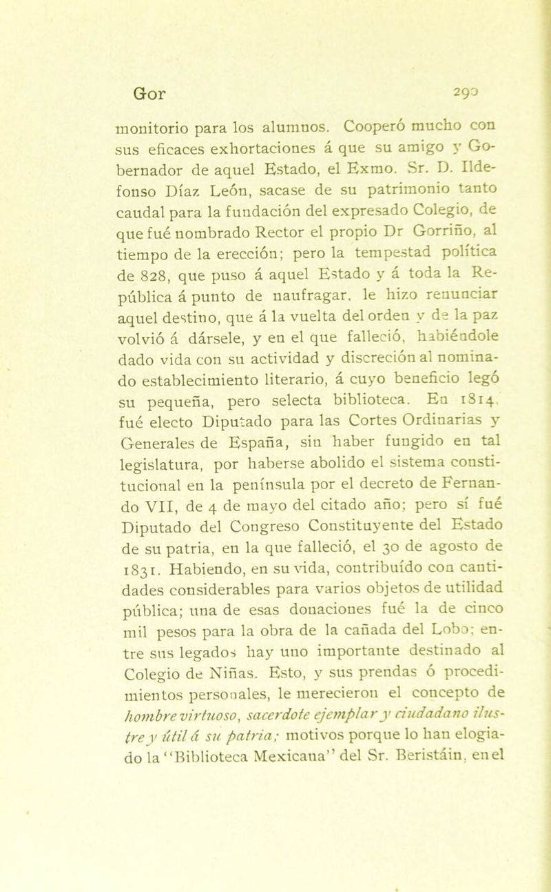 monitorio para los alumnos. Coopero mucho con sus eficaces exhortaciones á que su amigo y Go- bernador de aquel Estado, el Exmo. Sr. D. Ilde- fonso Díaz León, sacase de su patrimonio tanto caudal para la fundación del expresado Colegio, de que fue nombrado Rector el propio Dr Gorriño, al tiempo de la erección; pero la tempestad política de 828, que puso á aquel Estado y á toda la Re- pública á punto de naufragar, le hizo renunciar aquel destino, que á la vuelta del orden y de la paz volvió á dársele, y en el que falleció, habiéndole dado vida con su actividad y discreción al nomina- do establecimiento literario, á cuyo beneficio legó su pequeña, pero selecta biblioteca. En 1814 fue electo Diputado para las Cortes Ordinarias y Generales de España, sin haber fungido en tal legislatura, por haberse abolido el sistema consti- tucional en la península por el decreto de Fernan- do VII, de 4 de mayo del citado año; pero sí fué Diputado del Congreso Constituyente del Estado de su patria, en la que falleció, el 30 de agosto de 1831. Habiendo, en surada, contribuido con canti- dades considerables para varios objetos de utilidad pública; una de esas donaciones fué la de cinco mil pesos para la obra de la cañada del Lobo; en- tre sus legados hay uno importante destinado al Colegio de Niñas. Esto, y sus prendas ó procedi- mientos personales, le merecieron el concepto de hombre virtuoso, sacerdote ejemplar y ciudadano ilus- tre y útilá su patria; motivos porque lo han elogia- do la “Biblioteca Mexicaua” del Sr. Beristáin, en el