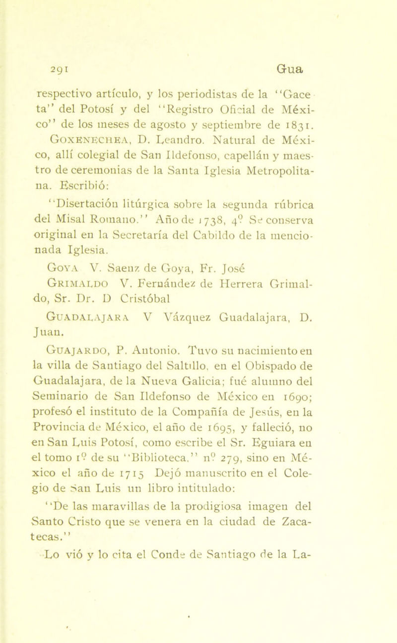 respectivo artículo, y los periodistas de la “Gace ta” del Potosí y del “Registro Oficial de Méxi- co” de los meses de agosto y septiembre de 1831. Goxenechea, D. Leandro. Natural de Méxi- co, allí colegial de San Ildefonso, capellán y maes- tro de ceremonias de la Santa Iglesia Metropolita- na. Escribió: “Disertación litúrgica sobre la segunda rúbrica del Misal Romano.” Año de j 738, 49 Se conserva original en la Secretaría del Cabildo de la mencio- nada Iglesia. Goya V. Saenz de Goya, Fr. José Grimaldo V. Fernández de Herrera Grimal- do, Sr. Dr. D Cristóbal Guadalajara V Vázquez Guadalajara, D. Juan. Guajardo, P. Antonio. Tuvo su nacimiento en la villa de Santiago del Saltdlo. en el Obispado de Guadalajara, de la Nueva Galicia; fue alumno del Seminario de San Ildefonso de México en 1690; profesó el instituto de la Compañía de Jesús, en la Provincia de México, el año de 1695, y falleció, no en San Luis Potosí, como escribe el Sr. Eguiara en el tomo i? de su “Biblioteca.” n9 279, sino en Mé- xico el año de 1715 Dejó manuscrito en el Cole- gio de San Luis un libro intitulado: ‘ ‘De las maravillas de la prodigiosa imagen del Santo Cristo que se venera en la ciudad de Zaca- tecas.” Lo vió y lo cita el Conde de Santiago de la La-