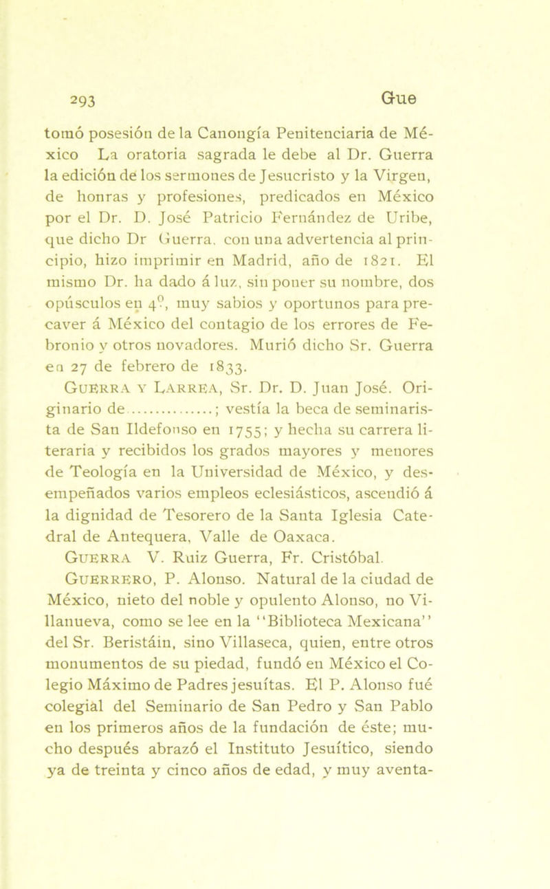 tomó posesión de la Canougía Penitenciaria de Mé- xico La oratoria sagrada le debe al Dr. Guerra la edición de los sermones de Jesucristo y la Virgen, de honras y profesiones, predicados en México por el Dr. D. José Patricio Fernández de Uribe, que dicho Dr Guerra, con una advertencia al prin- cipio, hizo imprimir en Madrid, año de 1821. El mismo Dr. ha dado áluz, sin poner su nombre, dos opúsculos en 4?, muy sabios y oportunos para pre- caver á México del contagio de los errores de Fe- bronio y otros novadores. Murió dicho Sr. Guerra en 27 de febrero de 1833. Guerra y Larrea, Sr. Dr. D. Juan José. Ori- ginario de ; vestía la beca de seminaris- ta de San Ildefonso en 1755; y hecha su carrera li- teraria y recibidos los grados mayores y menores de Teología en la Universidad de México, y des- empeñados varios empleos eclesiásticos, ascendió á la dignidad de Tesorero de la Santa Iglesia Cate- dral de Antequera, Valle de Oaxaca. Guerra V. Ruiz Guerra, Fr. Cristóbal. Guerrero, P. Alonso. Natural de la ciudad de México, nieto del noble y opulento Alonso, no Vi- llanueva, como se lee en la “Biblioteca Mexicana’’ del Sr. Beristáin, sino Villaseca, quien, entre otros monumentos de su piedad, fundó en México el Co- legio Máximo de Padres jesuítas. El P. Alonso fué colegial del Seminario de San Pedro y San Pablo en los primeros años de la fundación de éste; mu- cho después abrazó el Instituto Jesuítico, siendo ya de treinta y cinco años de edad, y muy aventa-