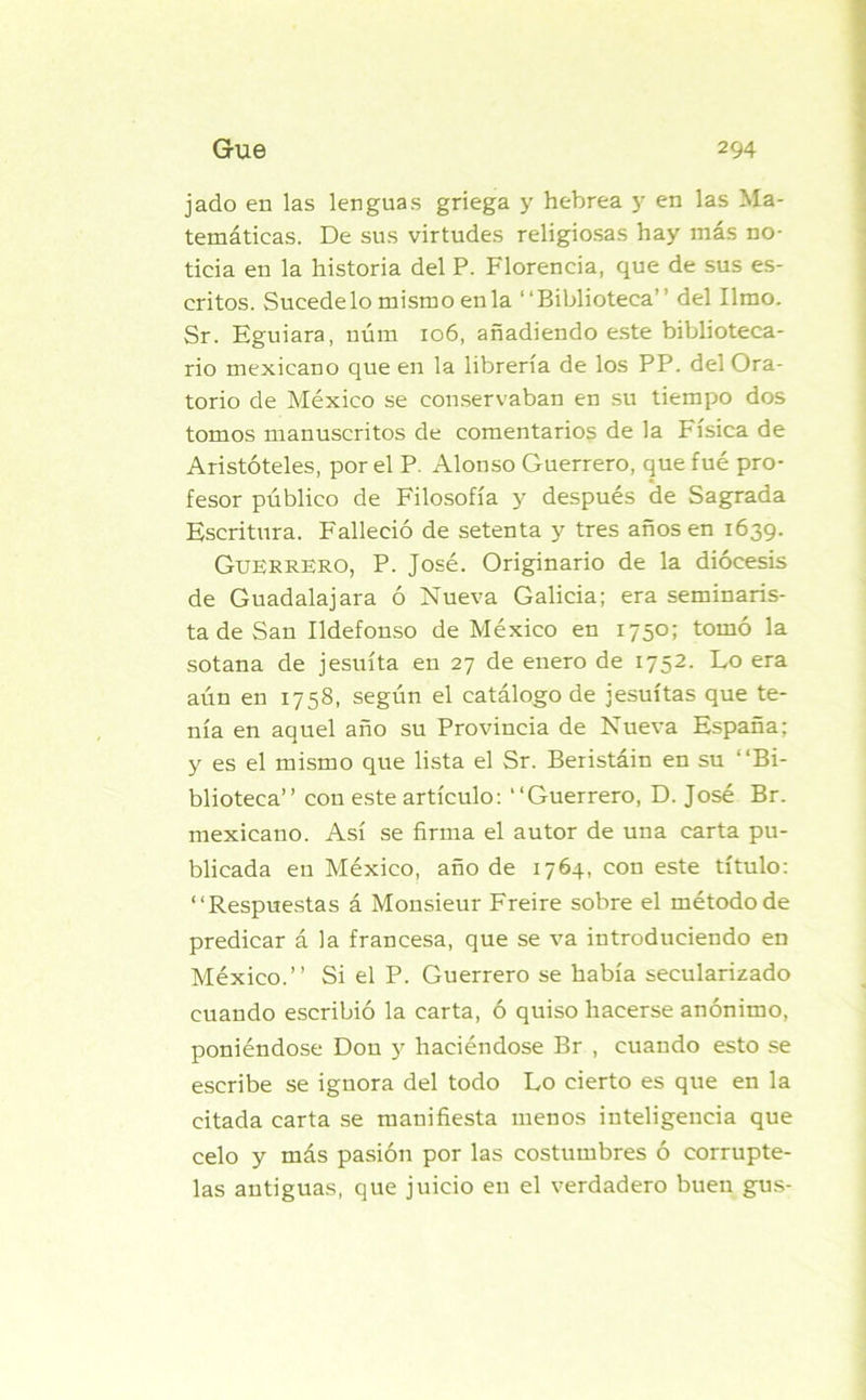 jado en las lenguas griega y hebrea y en las Ma- temáticas. De sus virtudes religiosas hay más no- ticia en la historia del P. Florencia, que de sus es- critos. Sucedelo mismo en la “Biblioteca” del limo. Sr. Kguiara, uúm 106, añadiendo este biblioteca- rio mexicano que en la librería de los PP. del Ora- torio de México se conservaban en su tiempo dos tomos manuscritos de comentarios de la Física de Aristóteles, por el P. Alonso Guerrero, que fue pro- fesor público de Filosofía y después de Sagrada Escritura. Falleció de setenta y tres años en 1639. Guerrero, P. José. Originario de la diócesis de Guadalajara ó Nueva Galicia; era seminaris- ta de San Ildefonso de México en 1750; tomó la sotana de jesuíta en 27 de enero de 1752. Lo era aún en 1758, según el catálogo de jesuítas que te- nía en aquel año su Provincia de Nueva España; y es el mismo que lista el Sr. Beristáin en su “Bi- blioteca” con este artículo: “Guerrero, D. José Br. mexicano. Así se firma el autor de una carta pu- blicada en México, año de 1764, con este título: “Respuestas á Monsieur Freire sobre el método de predicar á la francesa, que se va introduciendo en México.” Si el P. Guerrero se había secularizado cuando escribió la carta, ó quiso hacerse anónimo, poniéndose Don y haciéndose Br , cuando esto se escribe se ignora del todo Lo cierto es que en la citada carta se manifiesta menos inteligencia que celo y más pasión por las costumbres ó corrupte- las antiguas, que juicio en el verdadero buen gus-