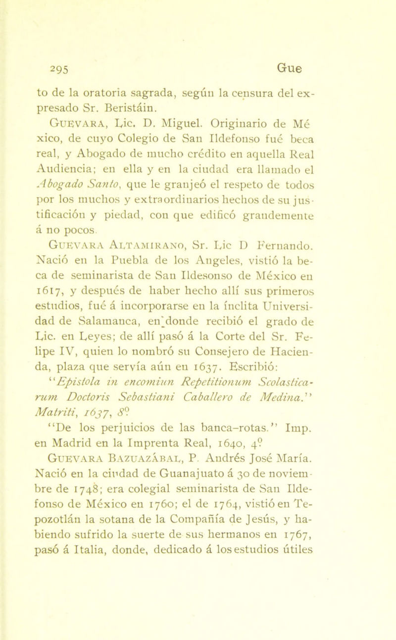 to de la oratoria sagrada, según la censura del ex- presado Sr. Beristáin. Guevara, Lie. D. Miguel. Originario de Mé xico, de cuyo Colegio de San Ildefonso fué beca real, y Abogado de mucho crédito en aquella Real Audiencia; en ella y en la ciudad era llamado el Abogado Santo, que le granjeó el respeto de todos por los muchos y extraordinarios hechos de su jus- tificación y piedad, con que edificó grandemente á no pocos. Guevara Altamirano, Sr. Lie D Fernando. Nació en la Puebla de los Angeles, vistió la be- ca de seminarista de San Ildesonso de México en 1617, y después de haber hecho allí sus primeros estudios, fué á incorporarse en la ínclita Universi- dad de Salamanca, enjdonde recibió el grado de Lie. en Leyes; de allí pasó á la Corte del Sr. Fe- lipe IV, quien lo nombró su Consejero de Hacien- da, plaza que servía aún en 1637. Escribió: ‘'Epístola in encomian Repetitionum Scolastica- ru?n Dodoris Sebastiani Caballero de Medina.” Matriti, iójj, 8o. “De los perjuicios de las banca-rotas.” Imp. en Madrid en la Imprenta Real, 1640, 4? Guevara Bazuazábal, P. Andrés José María. Nació en la ciudad de Guanajuato á 30 de noviern bre de 1748; era colegial seminarista de San Ilde- fonso de México en 1760; el de 1764, vistió en Te- pozotlán la sotana de la Compañía de Jesús, y ha- biendo sufrido la suerte de sus hermanos en 1767, pasó á Italia, donde, dedicado á los estudios útiles