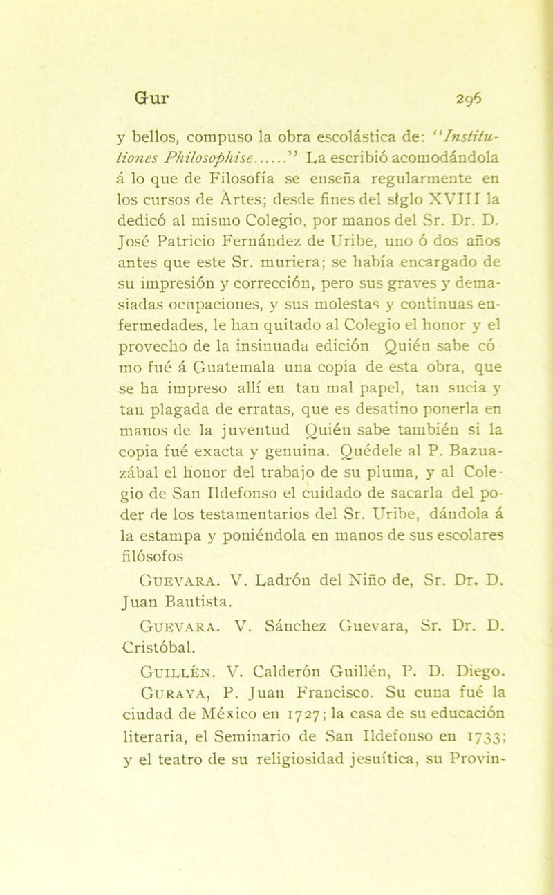 y bellos, compuso la obra escolástica de: “Institu- idles Philosophise ” La escribió acomodándola á lo que de Filosofía se enseña regularmente en los cursos de Artes; desde fines del siglo XVIII la dedicó al mismo Colegio, por manos del Sr. Dr. D. José Patricio Fernández de Uribe, uno ó dos años antes que este Sr. muriera; se había encargado de su impresión y corrección, pero sus graves y dema- siadas ocupaciones, y sus molestas y continuas en- fermedades, le han quitado al Colegio el honor y el provecho de la insinuada edición Quién sabe có mo fué á Guatemala una copia de esta obra, que se ha impreso allí en tan mal papel, tan sucia 5' tan plagada de erratas, que es desatino ponerla en manos de la juventud Quién sabe también si la copia fué exacta y genuina. Quédele al P. Bazua- zábal el honor del trabajo de su pluma, y al Cole- gio de San Ildefonso el cuidado de sacarla del po- der de los testamentarios del Sr. Uribe, dándola á la estampa y poniéndola en manos de sus escolares filósofos Guevara. V. Ladrón del Niño de, Sr. Dr. D. Juan Bautista. Guevara. V. Sánchez Guevara, Sr. Dr. D. Cristóbal. Guillen. V. Calderón Guillén, P. D. Diego. Guraya, P. Juan Francisco. Su cuna fué la ciudad de México en 1727; la casa de su educación literaria, el Seminario de San Ildefonso en 1733; y el teatro de su religiosidad jesuítica, su Provin-