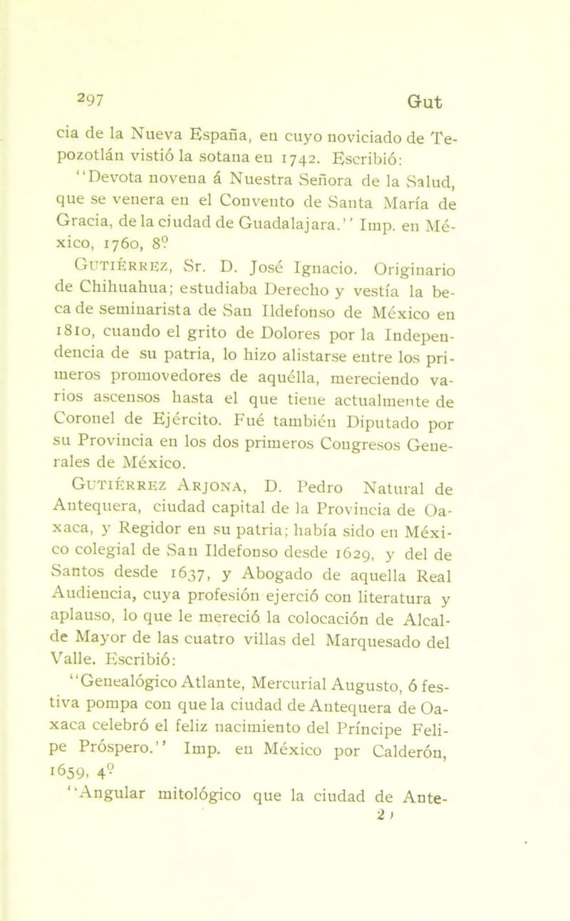 cia de la Nueva España, eu cuyo noviciado de Te- pozotlán vistió la sotana eu 1742. Escribió: “Devota novena á Nuestra Señora de la Salud, que se venera eu el Convento de Santa María de Gracia, de la ciudad de Guadalajara.’ ’ Imp. en Mé- xico, 1760, 8? Gutiérrez, Sr. D. José Ignacio. Originario de Chihuahua; estudiaba Derecho y vestía la be- ca de seminarista de San Ildefonso de México en 1810, cuando el grito de Dolores por la Indepen- dencia de su patria, lo hizo alistarse entre los pri- meros promovedores de aquélla, mereciendo va- rios ascensos hasta el que tiene actualmente de Coronel de Ejército. Fué también Diputado por su Provincia en los dos primeros Congresos Gene- rales de México. Gutiérrez Arjona, D. Pedro Natural de Antequera, ciudad capital de la Provincia de Oa- xaca, y Regidor en su patria; había sido en Méxi- co colegial de San Ildefonso desde 1629, y del de Santos desde 1637, y Abogado de aquella Real Audiencia, cuya profesión ejerció con literatura y aplauso, lo que le mereció la colocación de Alcal- de Mayor de las cuatro villas del Marquesado del Valle. Escribió: “Genealógico Atlante, Mercurial Augusto, ó fes- tiva pompa con que la ciudad de Antequera de Oa- xaca celebró el feliz nacimiento del Príncipe Feli- pe Próspero.” Imp. en México por Calderón, 1659. 49 “Angular mitológico que la ciudad de Ante- 2 )