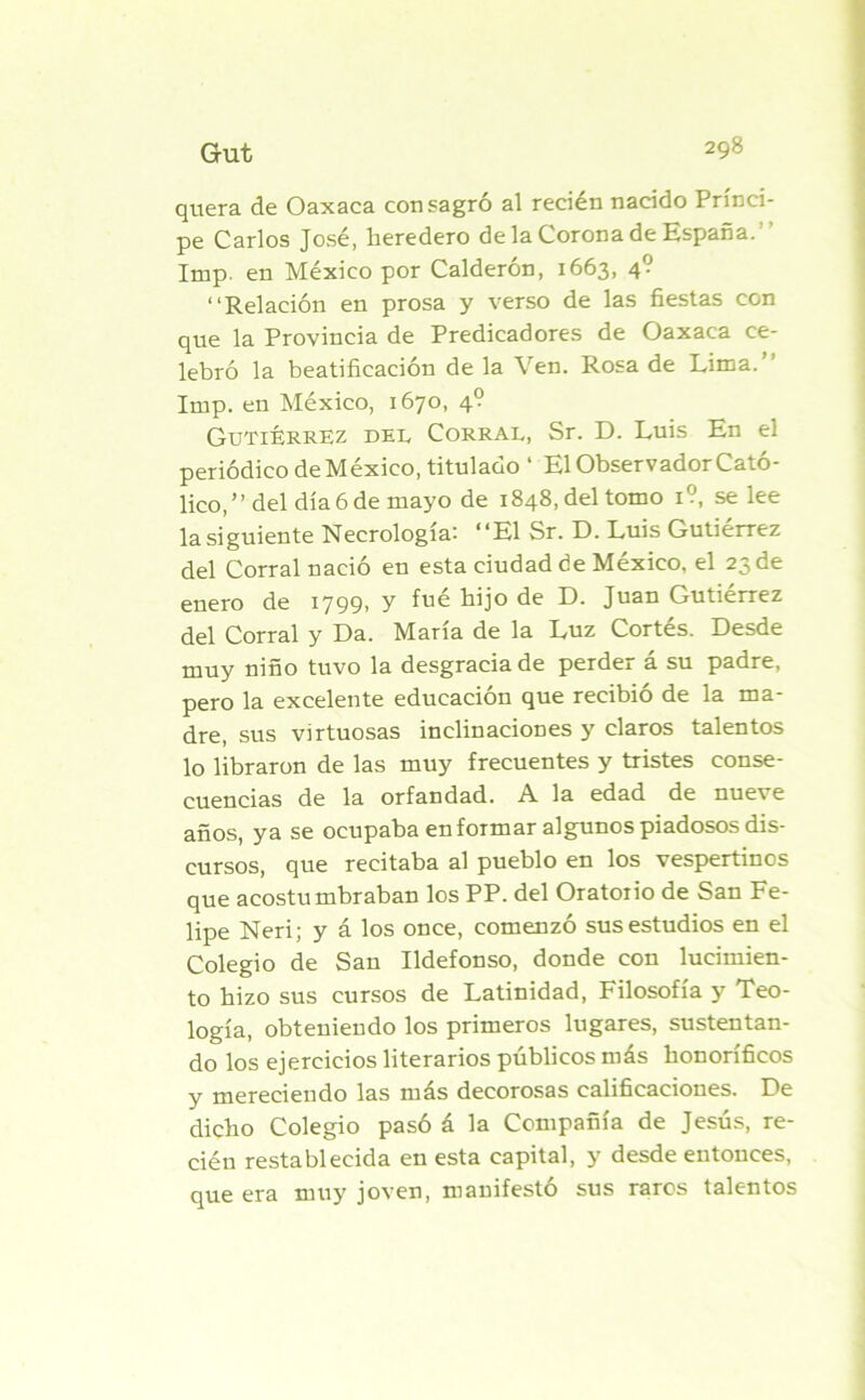 quera de Oaxaca consagró al recién nacido Prínci- pe Carlos José, heredero de la Corona de España. Imp. en México por Calderón, 1663, 4? “Relación en prosa y verso de las fiestas con que la Provincia de Predicadores de Oaxaca ce- lebró la beatificación de la Ven. Rosa de Lima.’’ Imp. en México, 1670, 4? Gutiérrez del Corral, Sr. D. Luis En el periódico de México, titulado ‘ El Observador Cató- lico,” del día 6 de mayo de 1848, del tomo 1?, se lee la siguiente Necrología: “El Sr. D. Luis Gutiérrez del Corral nació en esta ciudad de México, el 23 de enero de 1799, y fué hijo de D. Juan Gutiérrez del Corral y Da. María de la Luz Cortés. Desde muy niño tuvo la desgracia de perdei a su padre, pero la excelente educación que recibió de la ma- dre, sus virtuosas inclinaciones y claros talentos lo libraron de las muy frecuentes y tristes conse- cuencias de la orfandad. A la edad de nueve años, ya se ocupaba en formar algunos piadosos dis- cursos, que recitaba al pueblo en los vespertinos que acostumbraban los PP. del Oratorio de San Fe- lipe Neri; y á los once, comenzó sus estudios en el Colegio de San Ildefonso, donde con lucimien- to hizo sus cursos de Latinidad, Filosofía y Teo- logía, obteniendo los primeros lugares, sustentan- do los ejercicios literarios públicos más honoríficos y mereciendo las más decorosas calificaciones. De dicho Colegio pasó á la Compañía de Jesús, re- cién restablecida en esta capital, y desde entonces, que era muy joven, manifestó sus raros talentos