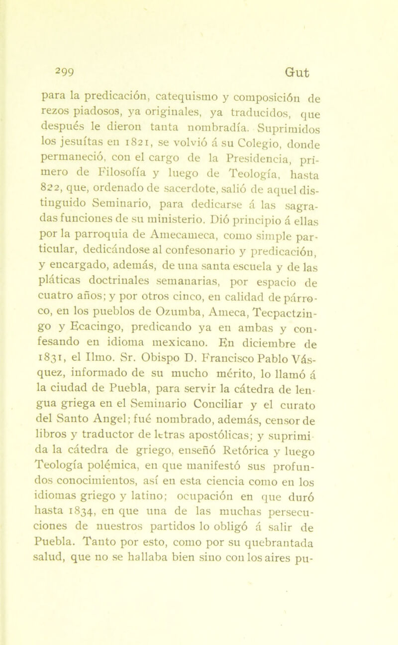 para la predicación, catequismo y composición de rezos piadosos, ya originales, ya traducidos, que después le dieron tanta nombradía. Suprimidos los jesuítas en 1821, se volvió á su Colegio, donde permaneció, con el cargo de la Presidencia, pri- mero de Filosofía y luego de Teología, hasta 822, que, ordenado de sacerdote, salió de aquel dis- tinguido Seminario, para dedicarse á las sagra- das funciones de su ministerio. Dió principio á ellas por la parroquia de Amecameca, como simple par- ticular, dedicándose al confesonario y predicación, y encargado, además, de una santa escuela y de las pláticas doctrinales semanarias, por espacio de cuatro años; y por otros cinco, en calidad de párro- co, en los pueblos de Ozumba, Ameca, Tecpactzin- go y Ecacingo, predicando ya en ambas y con- fesando en idioma mexicano. En diciembre de 1831, el limo. Sr. Obispo D. Francisco Pablo Vás- quez, informado de su mucho mérito, lo llamó á la ciudad de Puebla, para servir la cátedra de len- gua griega en el Seminario Conciliar y el curato del Santo Angel; fué nombrado, además, censor de libros y traductor de letras apostólicas; y suprimí da la cátedra de griego, enseñó Retórica y luego Teología polémica, en que manifestó sus profun- dos conocimientos, así en esta ciencia como en los idiomas griego y latino; ocupación en que duró hasta 1834, en que una de las muchas persecu- ciones de nuestros partidos lo obligó á salir de Puebla. Tanto por esto, como por su quebrantada salud, que no se hallaba bien sino con los aires pu-