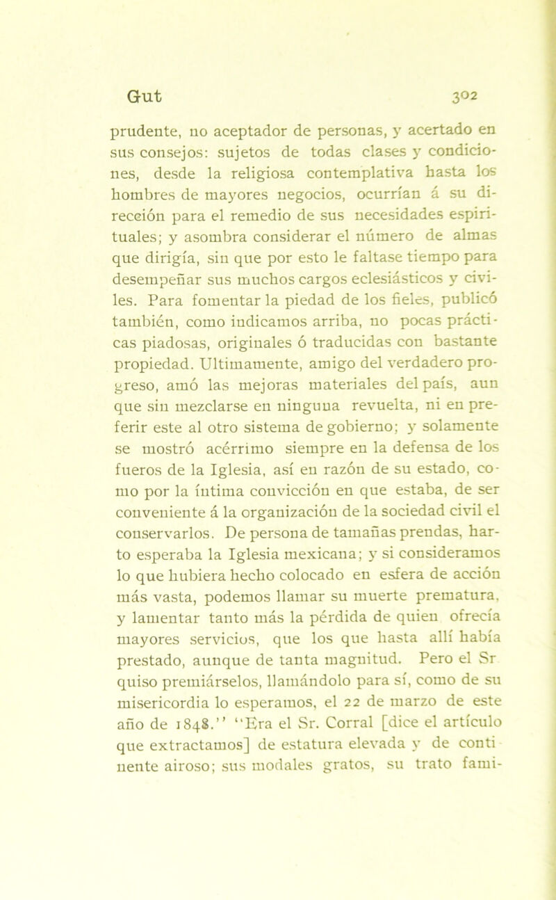 prudente, no aceptador de personas, y acertado en sus consejos: sujetos de todas clases y condicio- nes, desde la religiosa contemplativa hasta los hombres de mayores negocios, ocurrían á su di- rección para el remedio de sus necesidades espiri- tuales; y asombra considerar el número de almas que dirigía, sin que por esto le faltase tiempo para desempeñar sus muchos cargos eclesiásticos y civi- les. Para fomentar la piedad de los fieles, publicó también, como indicamos arriba, no pocas prácti- cas piadosas, originales ó traducidas con bastante propiedad. Ultimamente, amigo del verdadero pro- greso, amó las mejoras materiales del país, aun que sin mezclarse en ninguna revuelta, ni en pre- ferir este al otro sistema de gobierno; y solamente se mostró acérrimo siempre en la defensa de los fueros de la Iglesia, así en razón de su estado, co- mo por la íntima convicción en que estaba, de ser conveniente á la organización de la sociedad civil el conservarlos. De persona de tamañas prendas, har- to esperaba la Iglesia mexicana; y si consideramos lo que hubiera hecho colocado en esfera de acción más vasta, podemos llamar su muerte prematura, y lamentar tanto más la pérdida de quien ofrecía mayores servicios, que los que hasta allí había prestado, aunque de tanta magnitud. Pero el Sr quiso premiárselos, llamándolo para sí, como de su misericordia lo esperamos, el 22 de marzo de este año de 1848.” “Era el Sr. Corral [dice el artículo que extractamos] de estatura elevada y de conti nente airoso; sus modales gratos, su trato fami-