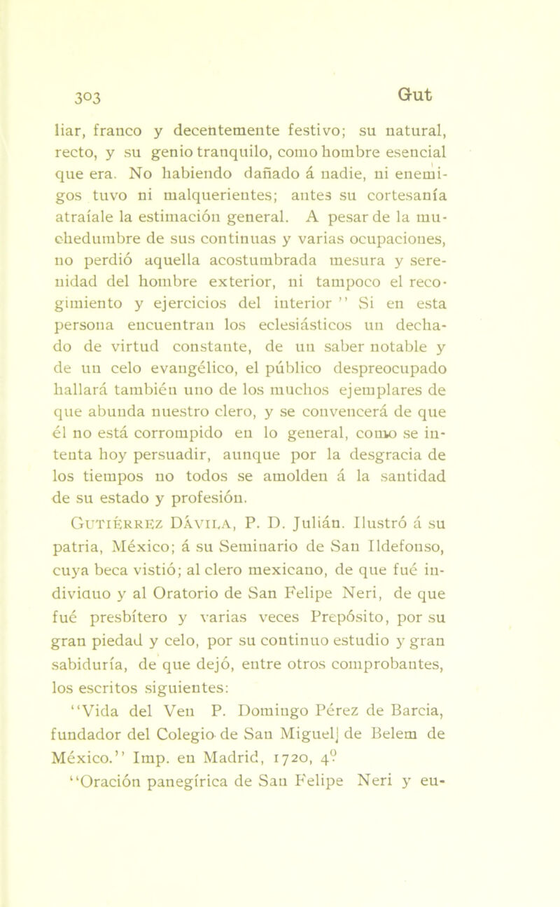 3°3 liar, franco y decentemente festivo; su natural, recto, y su genio tranquilo, como hombre esencial que era. No habiendo dañado á nadie, ni enemi- gos tuvo ni malquerientes; antes su cortesanía atraíale la estimación general. A pesar de la mu- chedumbre de sus continuas y varias ocupaciones, no perdió aquella acostumbrada mesura y sere- nidad del hombre exterior, ni tampoco el reco- gimiento y ejercicios del interior ” Si en esta persona encuentran los eclesiásticos un decha- do de virtud constante, de un saber notable y de un celo evangélico, el público despreocupado hallará también uno de los muchos ejemplares de que abunda nuestro clero, y se convencerá de que él no está corrompido en lo general, como se in- tenta hoy persuadir, aunque por la desgracia de los tiempos no todos se amolden á la santidad de su estado y profesión. Gutiérrez Dávila, P. D. Julián. Ilustró á su patria, México; á su Seminario de San Ildefonso, cuya beca vistió; al clero mexicano, de que fué in- dividuo y al Oratorio de San Felipe Neri, de que fué presbítero y varias veces Prepósito, por su gran piedad y celo, por su continuo estudio y gran sabiduría, de que dejó, entre otros comprobantes, los escritos siguientes: “Vida del Ven P. Domingo Pérez de Barcia, fundador del Colegio de San Miguel] de Belem de México.’’ Imp. en Madrid, 1720, 4? “Oración panegírica de San P'elipe Neri y eu-