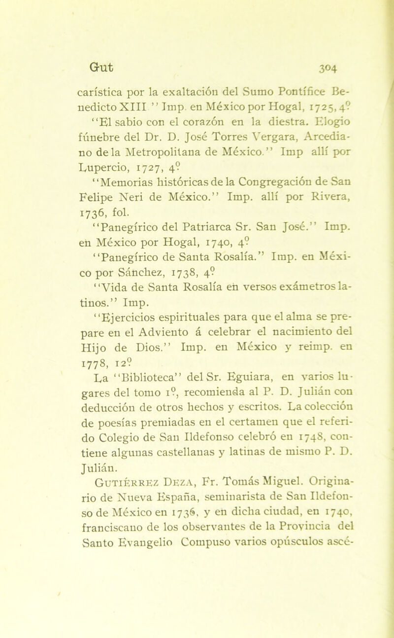 carística por la exaltación del Sumo Pontífice Be- nedicto XIII ” Imp en México por Hogal, 1725,4? “K1 sabio con el corazón en la diestra. Elogio fúnebre del Dr. D. José Torres Yergara, Arcedia- no déla Metropolitana de México. ” Imp allí por Lupercio, 1727, 4? “Memorias históricas de la Congregación de San Felipe Neri de México.’’ Imp. allí por Rivera, 1736, fol. “Panegírico del Patriarca Sr. San José.’’ Imp. en México por Hogal, 1740, 4? “Panegírico de Santa Rosalía.’’ Imp. en Méxi- co por Sánchez, 1738, 4? “Vida de Santa Rosalía en versos exámetros la- tinos.” Imp. “Ejercicios espirituales para que el alma se pre- pare en el Adviento á celebrar el nacimiento del Hijo de Dios.” Imp. en México y reimp. en 1778, 12? La “Biblioteca” delSr. Eguiara, en varios lu- gares del tomo 1?, recomienda al P. D. Julián con deducción de otros hechos y escritos. La colección de poesías premiadas en el certamen que el referi- do Colegio de San Ildefonso celebró en 1748, con- tiene algunas castellanas y latinas de mismo P. D. Julián. Gutiérrez Deza, Fr. Tomás Miguel. Origina- rio de Nueva España, seminarista de San Ildefon- so de México en 1736, y en dicha ciudad, en 1740, franciscano de los observantes de la Provincia del Santo Evangelio Compuso varios opúsculos aseé-