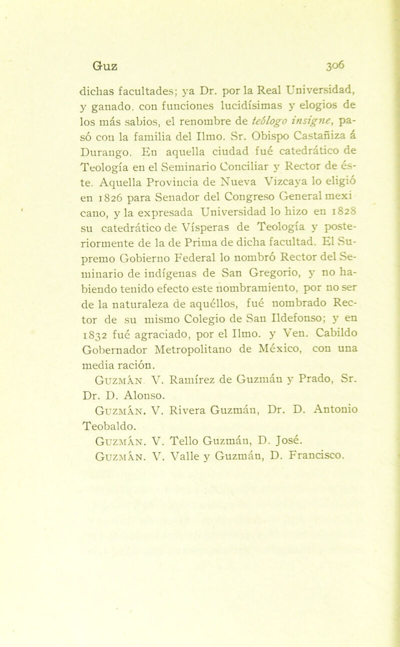 dichas facultades; ya Dr. por la Real Universidad, y ganado, con funciones lucidísimas y elogios de los más sabios, el renombre de teólogo insigne, pa- só con la familia del limo. Sr. Obispo Castañiza á Durango. En aquella ciudad fue catedrático de Teología en el Seminario Conciliar y Rector de és- te. Aquella Provincia de Nueva Vizcaya lo eligió en 1826 para Senador del Congreso General mexi cano, y la expresada Universidad lo hizo en 182S su catedrático de Vísperas de Teología y poste- riormente de la de Prima de dicha facultad. El Su- premo Gobierno Federal lo nombró Rector del Se- minario de indígenas de San Gregorio, y no ha- biendo tenido efecto este nombramiento, por no ser de la naturaleza de aquéllos, fué nombrado Rec- tor de su mismo Colegio de San Ildefonso; y en 1832 fué agraciado, por el limo, y \ en. Cabildo Gobernador Metropolitano de México, con una media ración. Guzmán V. Ramírez de Guzinán y Prado, Sr. Dr. D. Alonso. Guzmán. V. Rivera Guzmán, Dr. D. Antonio Teobaldo. Guzmán. V. Tello Guzmán, D. José. Guzmán. V. Valle y Guzmán, D. Francisco.