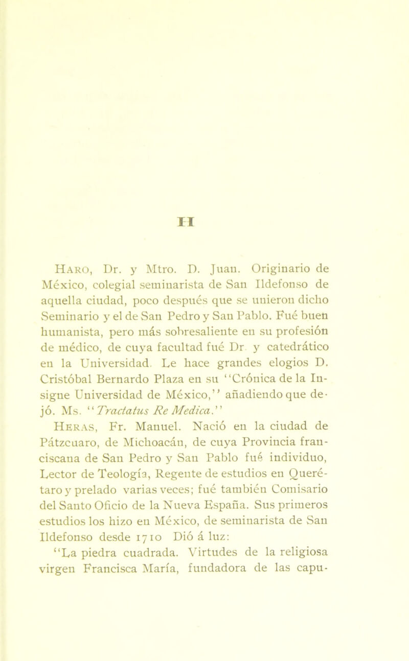 II Haro, Dr. y Mtro. D. Juan. Originario de México, colegial seminarista de San Ildefonso de aquella ciudad, poco después que se unieron dicho Seminario y el de San Pedro y San Pablo. Fué buen humanista, pero más sobresaliente eu su profesión de médico, de cuya facultad fué Dr y catedrático en la Universidad. Le hace grandes elogios D. Cristóbal Bernardo Plaza en su “Crónica de la In- signe Universidad de México,” añadiendo que de- jó. Ms. ‘ ‘ Tractatus Re Medica ' ’ Heras, Fr. Manuel. Nació en la ciudad de Pátzcuaro, de Michoacán, de cuya Provincia fran- ciscana de San Pedro y San Pablo fué individuo, Lector de Teología, Regeute de estudios en Oueré- taro y prelado varias veces; fué también Comisario del Santo Oficio de la Nueva España. Sus primeros estudios los hizo eu México, de seminarista de San Ildefonso desde 1710 Dió á luz: “La piedra cuadrada. Virtudes de la religiosa virgen Francisca María, fundadora de las capu-