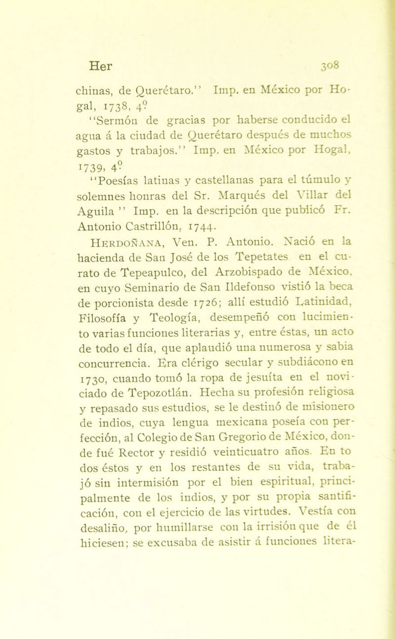 chinas, de Querétaro.” Imp. en México por Ho- gal, 1738, 4? “Sermón de gracias por haberse conducido el agua á la ciudad de Querétaro después de muchos gastos y trabajos.” Imp. en México por Hogal, 1739. 4- “Poesías latinas y castellanas para el túmulo y solemnes honras del Sr. Marqués del \ illar del Aguila” Imp. en la descripción que publicó Fr. Antonio Castrillón, 1744. Herdoñana, Ven. P. Antonio. Nació en la hacienda de Sau José de los Tepetates en el cu- rato de Tepeapulco, del Arzobispado de México, en cuyo Seminario de San Ildefonso vistió la beca de porcionista desde 1726; allí estudió Latinidad, Filosofía y Teología, desempeñó con lucimien- to varias funciones literarias y, entre éstas, un acto de todo el día, que aplaudió una numerosa y sabia concurrencia. Era clérigo secular y subdiácono en 1730, cuando tomó la ropa de jesuíta en el novi- ciado de Tepozotlán. Hecha su profesión religiosa y repasado sus estudios, se le destinó de misionero de indios, cuya lengua mexicana poseía con per- fección, al Colegio de San Gregorio de México, don- de fué Rector y residió veinticuatro años. En to dos éstos y en los restantes de su vida, traba- jó sin intermisión por el bien espiritual, princi- palmente de los indios, y por su propia santifi- cación, con el ejercicio de las virtudes. Vestía con desaliño, por humillarse con la irrisión que de él hiciesen; se excusaba de asistir á funciones litera-