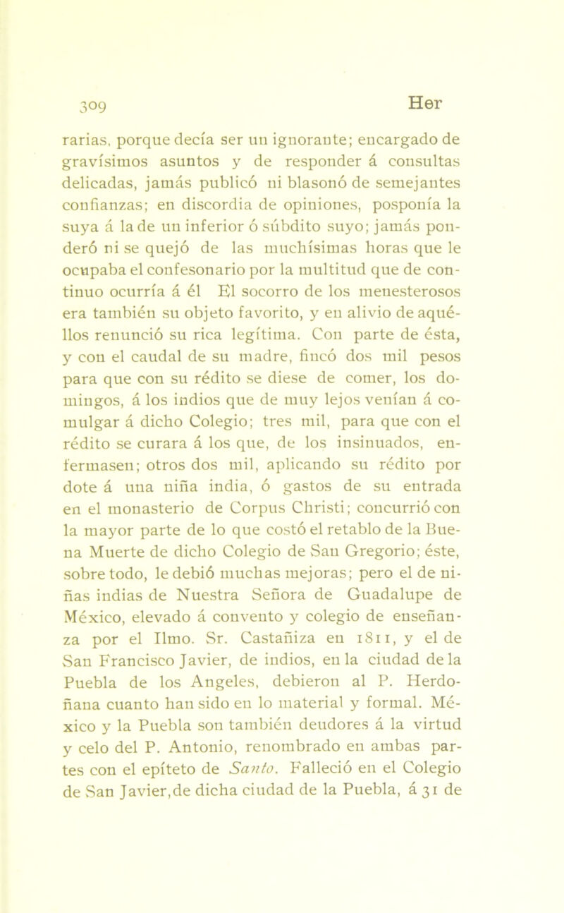 3°9 rarias, porque decía ser un ignorante; encargado de gravísimos asuntos y de responder á consultas delicadas, jamás publicó ni blasonó de semejantes confianzas; en discordia de opiniones, posponía la suya á la de un inferior ó súbdito suyo; jamás pon- deró ni se quejó de las muchísimas horas que le ocupaba el confesonario por la multitud que de con- tinuo ocurría á él El socorro de los menesterosos era también su objeto favorito, y en alivio de aqué- llos renunció su rica legítima. Con parte de ésta, y con el caudal de su madre, fincó dos mil pesos para que con su rédito se diese de comer, los do- mingos, á los indios que de muy lejos veníau á co- mulgar á dicho Colegio; tres mil, para que con el rédito se curara á los que, de los insinuados, en- fermasen; otros dos mil, aplicando su rédito por dote á una niña india, ó gastos de su entrada en el monasterio de Corpus Christi; concurrió con la mayor parte de lo que costó el retablo de la Bue- na Muerte de dicho Colegio de Sau Gregorio; éste, sobre todo, le debió muchas mejoras; pero el de ni- ñas indias de Nuestra Señora de Guadalupe de México, elevado á convento y colegio de enseñan- za por el limo. Sr. Castañiza en 1811, y el de San Francisco Javier, de indios, en la ciudad déla Puebla de los Angeles, debieron al P. Herdo- ñana cuanto han sido en lo material y formal. Mé- xico y la Puebla son también deudores á la virtud y celo del P. Antonio, renombrado en ambas par- tes con el epíteto de Santo. P'alleció en el Colegio de San Javier,de dicha ciudad de la Puebla, á 31 de