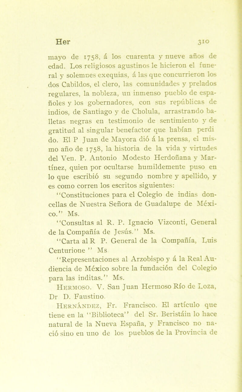 mayo de 1758, á los cuarenta y nueve años de edad. Los religiosos agustinos le hicieron el fune- ral y solemnes exequias, á las que concurrieron los dos Cabildos, el clero, las comunidades y prelados regulares, la nobleza, un inmenso pueblo de espa- ñoles y los gobernadores, con sus repúblicas de indios, de Santiago y de Cholula, arrastrando ba- lletas negras en testimonio de sentimiento y de gratitud al singular benefactor que habían perdi do. El P Juan de Mayora dió á la prensa, el mis- mo año de 1758, la historia de la vida y virtudes del Ven. P. Antonio Modesto Herdoñana y Mar- tínez, quien por ocultarse humildemente puso en lo que escribió su segundo nombre y apellido, y es como corren los escritos siguientes: “Constituciones para el Colegio de indias don- cellas de Nuestra Señora de Guadalupe de Méxi- co.” Ms. “Consultas al R. P. Ignacio Vizconti, General de la Compañía de Jesús.” Ms. “Carta al R P. General de la Compañía, Luis Centurioue ” Ms “Representaciones al Arzobispo y á la Real Au- diencia de México sobre la fundación del Colegio para las inditas.” Ms. Hermoso. V. San Juan Hermoso Río de Loza, Dr D. Faustino. Hernández, Fr. Francisco. El artículo que tiene en la “Biblioteca” del Sr. Beristáin lo hace natural de la Nueva España, y Francisco no na- ció sino en uno de los pueblos de la Provincia de