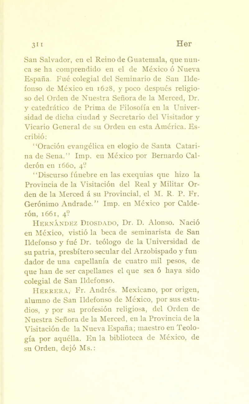 San Salvador, en el Reino de Guatemala, que nun- ca se ha comprendido en el de México ó Nueva España. Fué colegial del Seminario de San Ilde- fonso de México en 1628, y poco después religio- so del Orden de Nuestra Señora de la Merced, Dr. y catedrático de Prima de Filosofía en la Univer- sidad de dicha ciudad y Secretario del Visitador y Vicario General de su Orden en esta América. Es- cribió: 1 ‘Oración evangélica en elogio de Santa Catari- na de Sena.” Imp. en México por Bernardo Cal- derón en 1660, 4V ‘‘Discurso fúnebre en las exequias que hizo la Provincia de la Visitación del Real y Militar Or- den de la Merced á su Provincial, el M. R. P. Fr. Gerónimo Andrade. ” Imp. en México por Calde- rón, 1661, 4? Hernández Diosdado, Dr. D. Alonso. Nació en México, vistió la beca de seminarista de San Ildefonso y fué Dr. teólogo de la Universidad de su patria, presbítero secular del Arzobispado y fun dador de una capellanía de cuatro mil pesos, de que han de ser capellanes el que sea ó haya sido colegial de San Ildefonso. Herrera, Fr. Andrés. Mexicano, por origen, alumno de San Ildefonso de México, por sus estu- dios, y por su profesión religiosa, del Orden de Nuestra Señora de la Merced, en la Provincia de la Visitación de la Nueva España; maestro en Teolo- gía por aquélla. En la biblioteca de México, de su Orden, dejó Ms.: