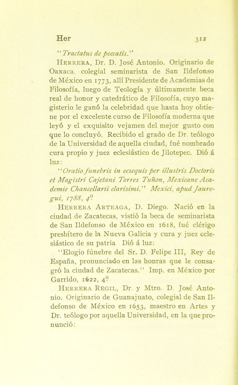 ‘ ‘ Tractatus de peccatis. ’ ’ Herrera, Dr. D. José Antonio. Originario de Oaxaca. colegial seminarista de San Ildefonso de México en 1773, allí Presidente de Academias de Filosofía, luego de Teología y últimamente beca real de honor y catedrático de Filosofía, cuyo ma- gisterio le ganó la celebridad que hasta hojr obtie- ne por el excelente curso de Filosofía moderna que leyó y el exquisito vejamen del mejor gusto con que lo concluyó. Recibido el grado de Dr. teólogo de la Universidad de aquella ciudad, fué nombrado cura propio y juez eclesiástico de Jilotepec. Dió á luz: “Oratio funebris in ecsequis per illuslris Doctoris et Magistri Cajetani Torres Timón, Mexicane Acá- demie Chancellara clarisimi. Mexici, apud Jaure- gui, 1788, 4o HERRERA Arteaga, D. Diego. Nació en la ciudad de Zacatecas, vistió la beca de seminarista de San Ildefonso de México en 1618, fué clérigo presbítero de la Nueva Galicia y cura y juez ecle- siástico de su patria Dió á luz: “Elogio fúnebre del Sr. D. Felipe III, Rejr de España, pronunciado en las honras que le consa- gró la ciudad de Zacatecas.” Imp. en México por Garrido, 1622, 4? Herrera Regil, Dr. y Mtro. D. José Anto- nio. Originario de Guanajuato, colegial de San Il- defonso de México en 1653, maestro en Artes y Dr. teólogo por aquella Universidad, en la que pro- nunció: