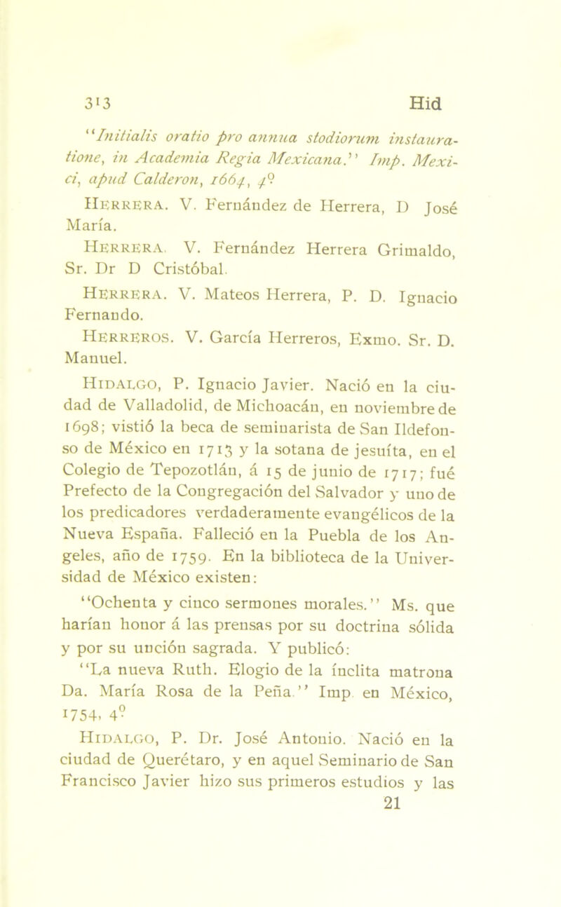 “Initialis oratio pro anrma stodiorum instaura- tione, in Academia Regia MexicanaImp. Mexi~ ci, apud Calderón, 1664, Herrera. V. Fernández de Herrera, D José María. Herrera. V. Fernández Herrera Grimaldo, Sr. Dr D Cristóbal. Herrera. V. Mateos Herrera, P. D. Ignacio Fernando. Herreros. V. García Herreros, Exilio. Sr. D. Manuel. Hidalgo, P. Ignacio Javier. Nació en la ciu- dad de Valladolid, de Michoacán, en noviembre de 1698; vistió la beca de seminarista de San Ildefon- so de México en 1713 y la sotana de jesuíta, en el Colegio de Tepozotlán, á 15 de junio de 1717; fué Prefecto de la Congregación del Salvador y uno de los predicadores verdaderamente evangélicos de la Nueva España. Falleció en la Puebla de los An- geles, año de 1759. En la biblioteca de la Univer- sidad de México existen: “Ochenta y cinco sermones morales.’’ Ms. que harían honor á las prensas por su doctrina sólida y por su unción sagrada. Y publicó: “La nueva Ruth. Elogio de la ínclita matrona Da. María Rosa de la Peña ’’ Imp en México, 1754- 4° Hidalgo, P. Dr. José Antonio. Nació en la ciudad de Querétaro, y en aquel Seminario de San Francisco Javier hizo sus primeros estudios y las 21