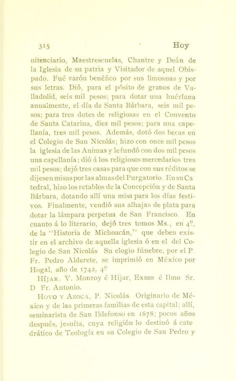 nitenciario, Maestrescuelas, Chantre y Deán de la Iglesia de su patria y Visitador de aquel Obis- pado. Fué varón benéfico por sus limosnas y por sus letras. Dió, para el pósito de granos de Va- lladolid, seis mil pesos; para dotar una huérfana anualmente, el día de Santa Bárbara, seis mil pe- sos; para tres dotes de religiosas en el Convento de Santa Catarina, diez mil pesos; para una cape- llanía, tres mil pesos. Además, dotó dos becas en el Colegio de San Nicolás; hizo con once mil pesos la iglesia de las Animas y le fundó con dos mil pesos una capellanía; dió á los religiososmercedarios tres mil pesos; dejó tres casas para que con sus réditos se dijesen misas por las almas del Purgatorio. En su Ca tedral, hizo los retablos de la Concepción y de Santa Bárbara, dotando allí una misa para los días festi- vos. Finalmente, vendió sus alhajas de plata para dotar la lámpara perpetua de San Francisco. En cuanto á lo literario, dejó tres tomos Ms., en 4?, de la “Historia de Michoacán,” que deben exis- tir en el archivo de aquella iglesia ó en el del Co- legio de San Nicolás Su elogio fúnebre, por el P Fr. Pedro Alderete, se imprimió en México por Hogal, año de 1742, 4° Híjar. V. Monroy é Híjar, Exmo é limo Sr. D Fr. Antonio. Hoyo y Azoca, P. Nicolás. Originario de Mé- xico y de las primeras familias de esta capital; allí, seminarista de San Ildefonso en 1678; pocos años después, jesuíta, cuya religión lo destinó á cate drático de Teología en su Colegio de San Pedro y