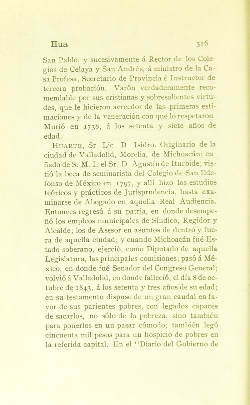 San Pablo, y sucesivamente á Rector de los Cole- gios de Celaya y San Andrés, á ministro de la Ca- sa Profesa, Secretario de Provincia é Instructor de tercera probación. Varón verdaderamente reco- mendable por sus cristianas y sobresalientes virtu- des, que le hicieron acreedor de las primeras esti- maciones y de la veneración con que lo respetaron Murió en 1738, á los setenta y siete años de edad. Huarte, Sr. Lie D Isidro. Originario de la ciudad de Valladolid, Morelia, de Michoacán; cu nado deS. M. I. el Sr. D Agustín de Iturbide; vis- tió la beca de seminarista del Colegio de San Ilde- fonso de México en 1797, y allí hizo los estudios teóricos y prácticos de Jurisprudencia, hasta exa- minarse de Abogado en aquella Real Audiencia. Entonces regresó á su patria, en donde desempe- ñó los empleos municipales de Síndico, Regidor y Alcalde; los de Asesor en asuntos de dentro y fue- ra de aquella ciudad; y cuando Michoacán fué Es- tado soberano, ejerció, como Diputado de aquella Legislatura, las principales comisiones; pasóá Mé- xico, en donde fué Senador del Congreso General; volvió á Valladolid, en donde falleció, el día 8 de oc- tubre de 1843, á los setenta y tres años de su edad; en su testamento dispuso de un gran caudal en fa- vor de sus parientes pobres, con legados capaces de sacarlos, no sólo de la pobreza, sino también para ponerlos en un pasar cómodo; también legó cincuenta mil pesos para un hospicio de pobres en la referida capital. En el “Diario del Gobierno de
